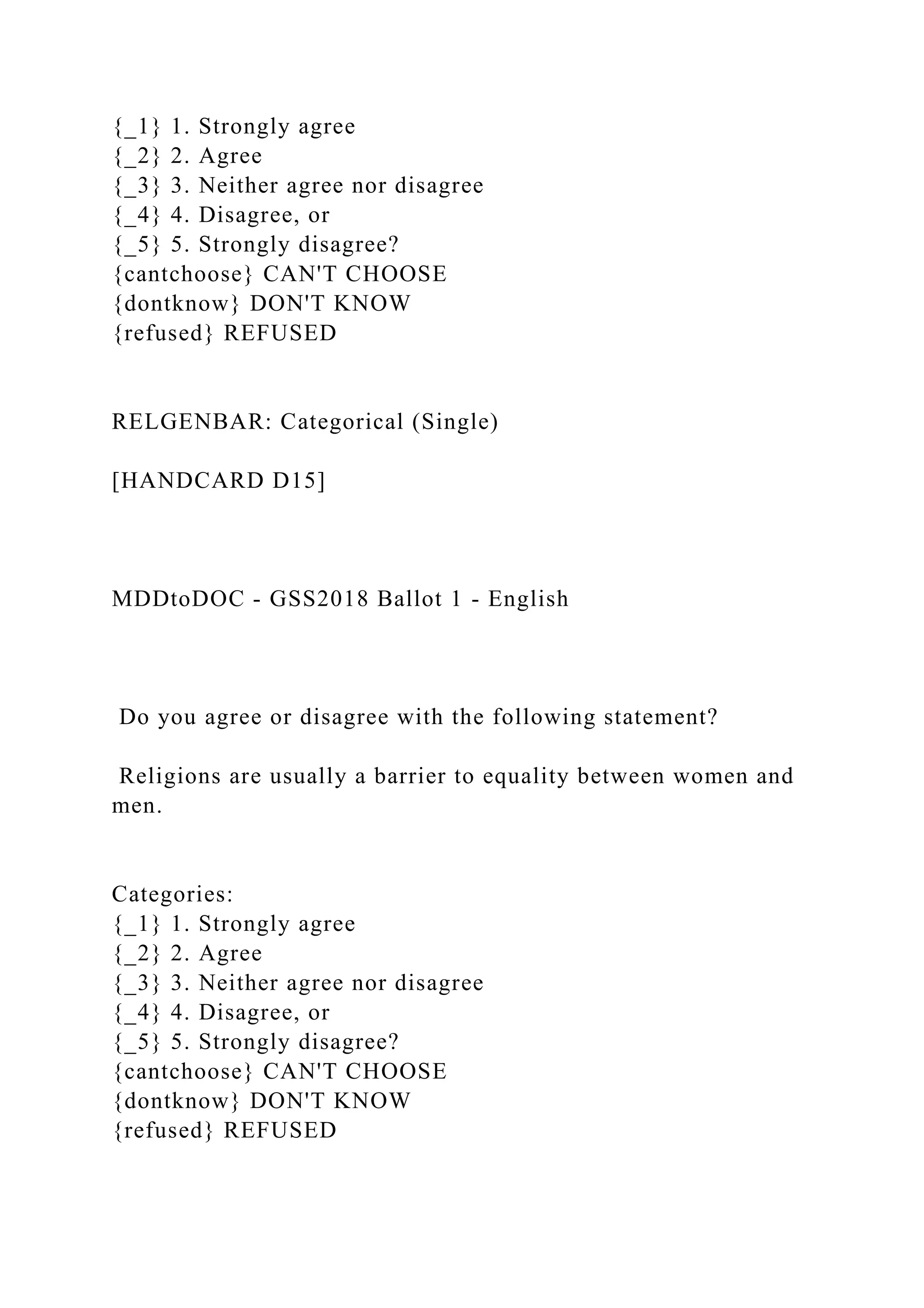 {_1} 1. Strongly agree
{_2} 2. Agree
{_3} 3. Neither agree nor disagree
{_4} 4. Disagree, or
{_5} 5. Strongly disagree?
{cantchoose} CAN'T CHOOSE
{dontknow} DON'T KNOW
{refused} REFUSED
RELGENBAR: Categorical (Single)
[HANDCARD D15]
MDDtoDOC - GSS2018 Ballot 1 - English
Do you agree or disagree with the following statement?
Religions are usually a barrier to equality between women and
men.
Categories:
{_1} 1. Strongly agree
{_2} 2. Agree
{_3} 3. Neither agree nor disagree
{_4} 4. Disagree, or
{_5} 5. Strongly disagree?
{cantchoose} CAN'T CHOOSE
{dontknow} DON'T KNOW
{refused} REFUSED
 