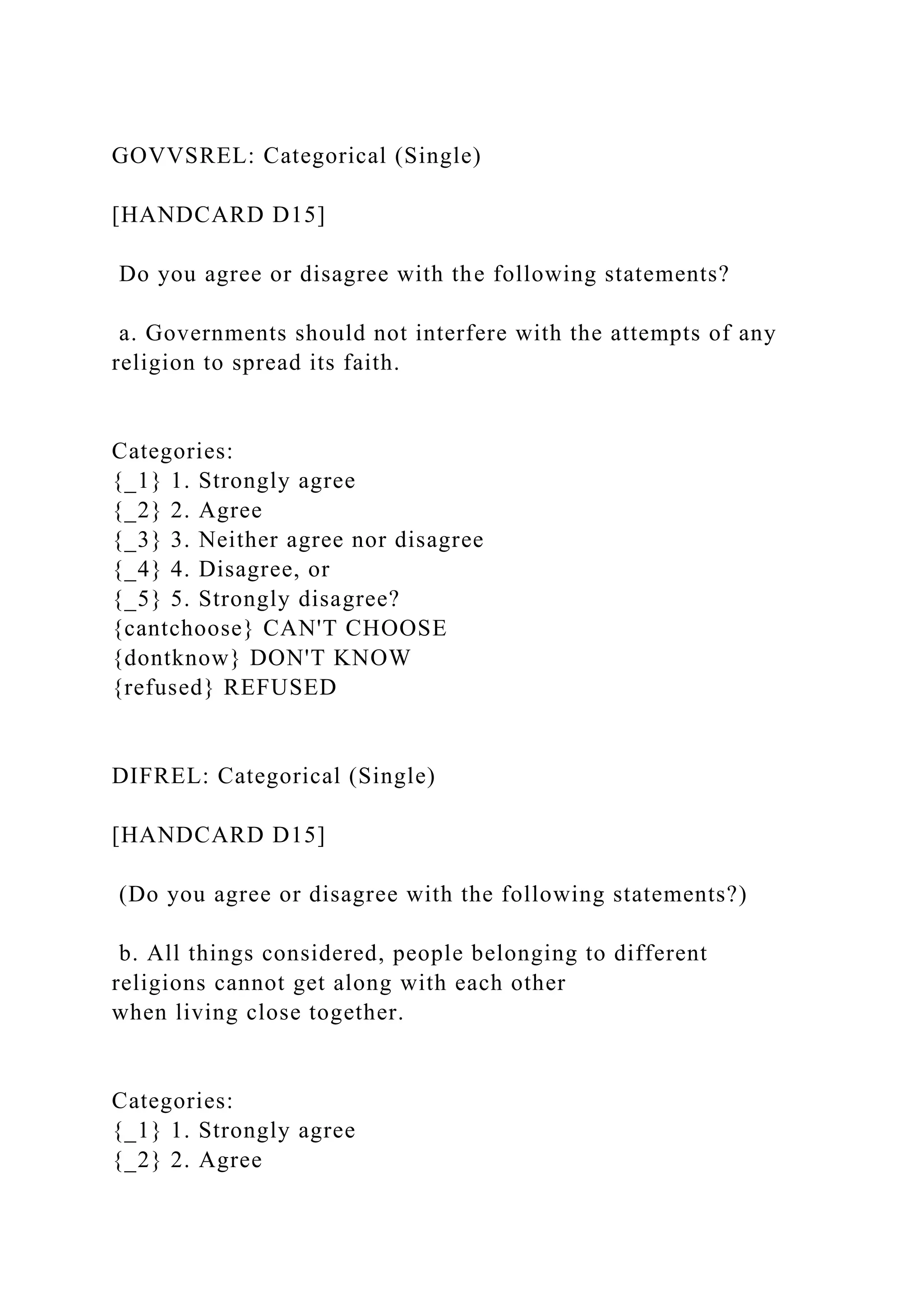 GOVVSREL: Categorical (Single)
[HANDCARD D15]
Do you agree or disagree with the following statements?
a. Governments should not interfere with the attempts of any
religion to spread its faith.
Categories:
{_1} 1. Strongly agree
{_2} 2. Agree
{_3} 3. Neither agree nor disagree
{_4} 4. Disagree, or
{_5} 5. Strongly disagree?
{cantchoose} CAN'T CHOOSE
{dontknow} DON'T KNOW
{refused} REFUSED
DIFREL: Categorical (Single)
[HANDCARD D15]
(Do you agree or disagree with the following statements?)
b. All things considered, people belonging to different
religions cannot get along with each other
when living close together.
Categories:
{_1} 1. Strongly agree
{_2} 2. Agree
 