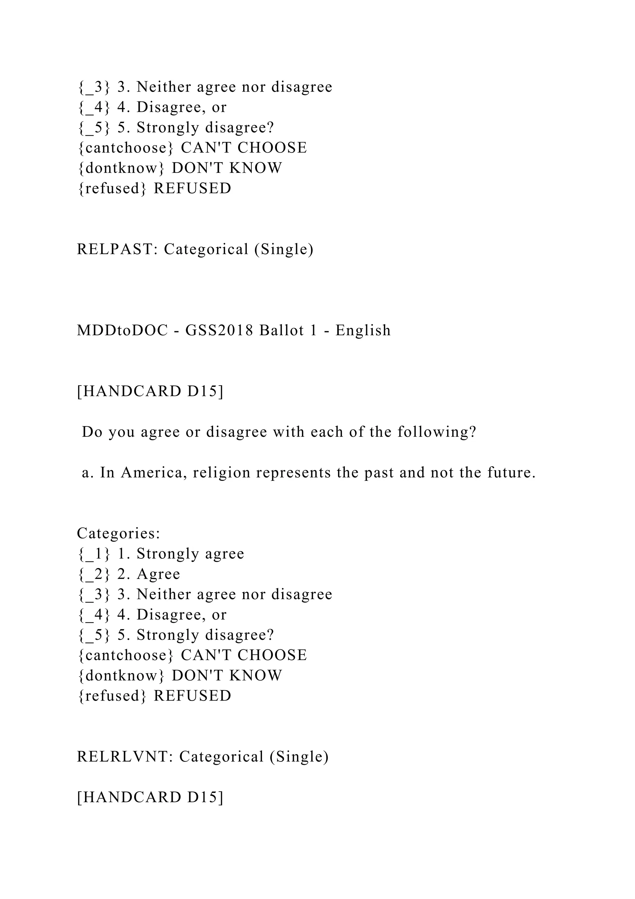 {_3} 3. Neither agree nor disagree
{_4} 4. Disagree, or
{_5} 5. Strongly disagree?
{cantchoose} CAN'T CHOOSE
{dontknow} DON'T KNOW
{refused} REFUSED
RELPAST: Categorical (Single)
MDDtoDOC - GSS2018 Ballot 1 - English
[HANDCARD D15]
Do you agree or disagree with each of the following?
a. In America, religion represents the past and not the future.
Categories:
{_1} 1. Strongly agree
{_2} 2. Agree
{_3} 3. Neither agree nor disagree
{_4} 4. Disagree, or
{_5} 5. Strongly disagree?
{cantchoose} CAN'T CHOOSE
{dontknow} DON'T KNOW
{refused} REFUSED
RELRLVNT: Categorical (Single)
[HANDCARD D15]
 