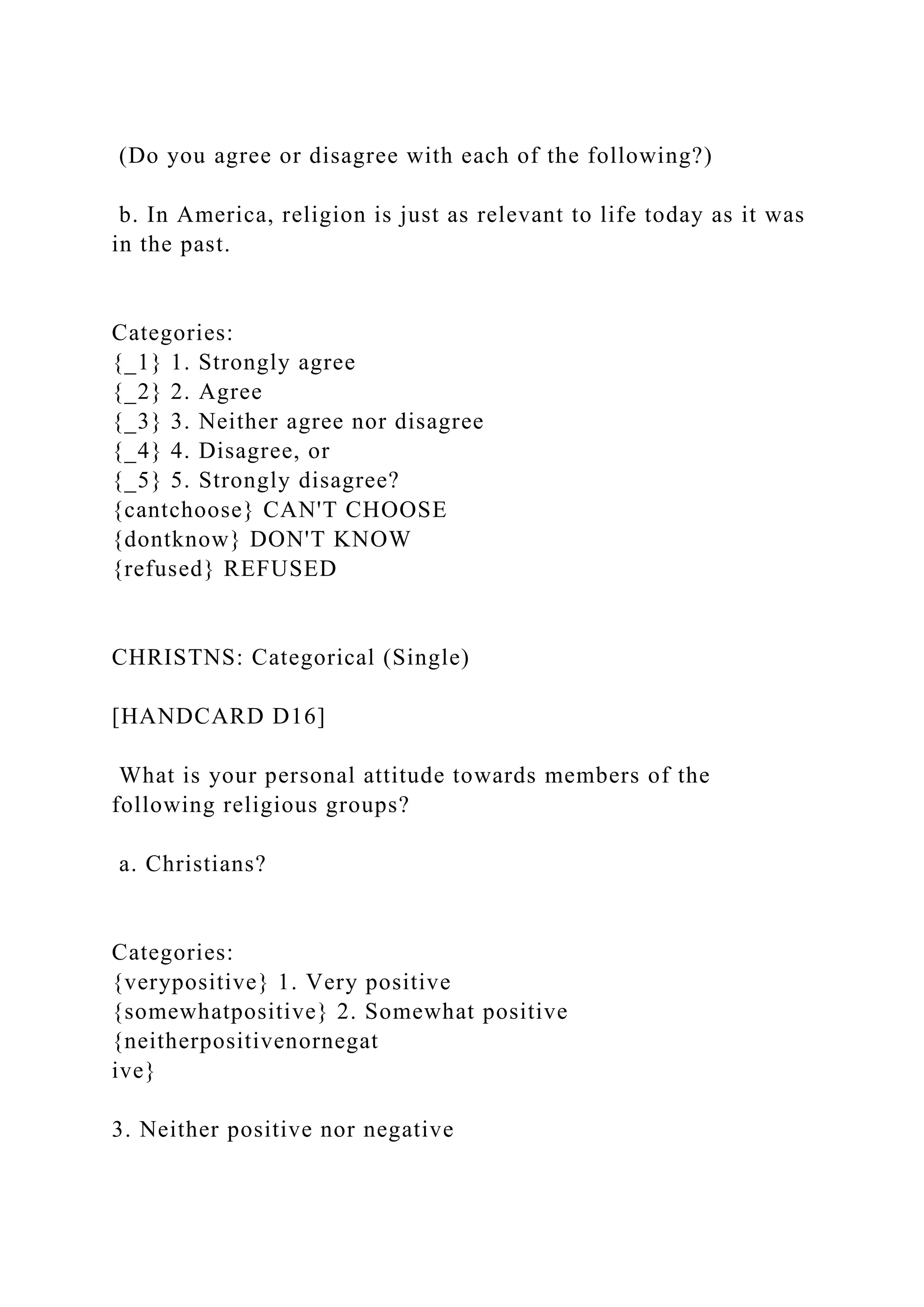 (Do you agree or disagree with each of the following?)
b. In America, religion is just as relevant to life today as it was
in the past.
Categories:
{_1} 1. Strongly agree
{_2} 2. Agree
{_3} 3. Neither agree nor disagree
{_4} 4. Disagree, or
{_5} 5. Strongly disagree?
{cantchoose} CAN'T CHOOSE
{dontknow} DON'T KNOW
{refused} REFUSED
CHRISTNS: Categorical (Single)
[HANDCARD D16]
What is your personal attitude towards members of the
following religious groups?
a. Christians?
Categories:
{verypositive} 1. Very positive
{somewhatpositive} 2. Somewhat positive
{neitherpositivenornegat
ive}
3. Neither positive nor negative
 
