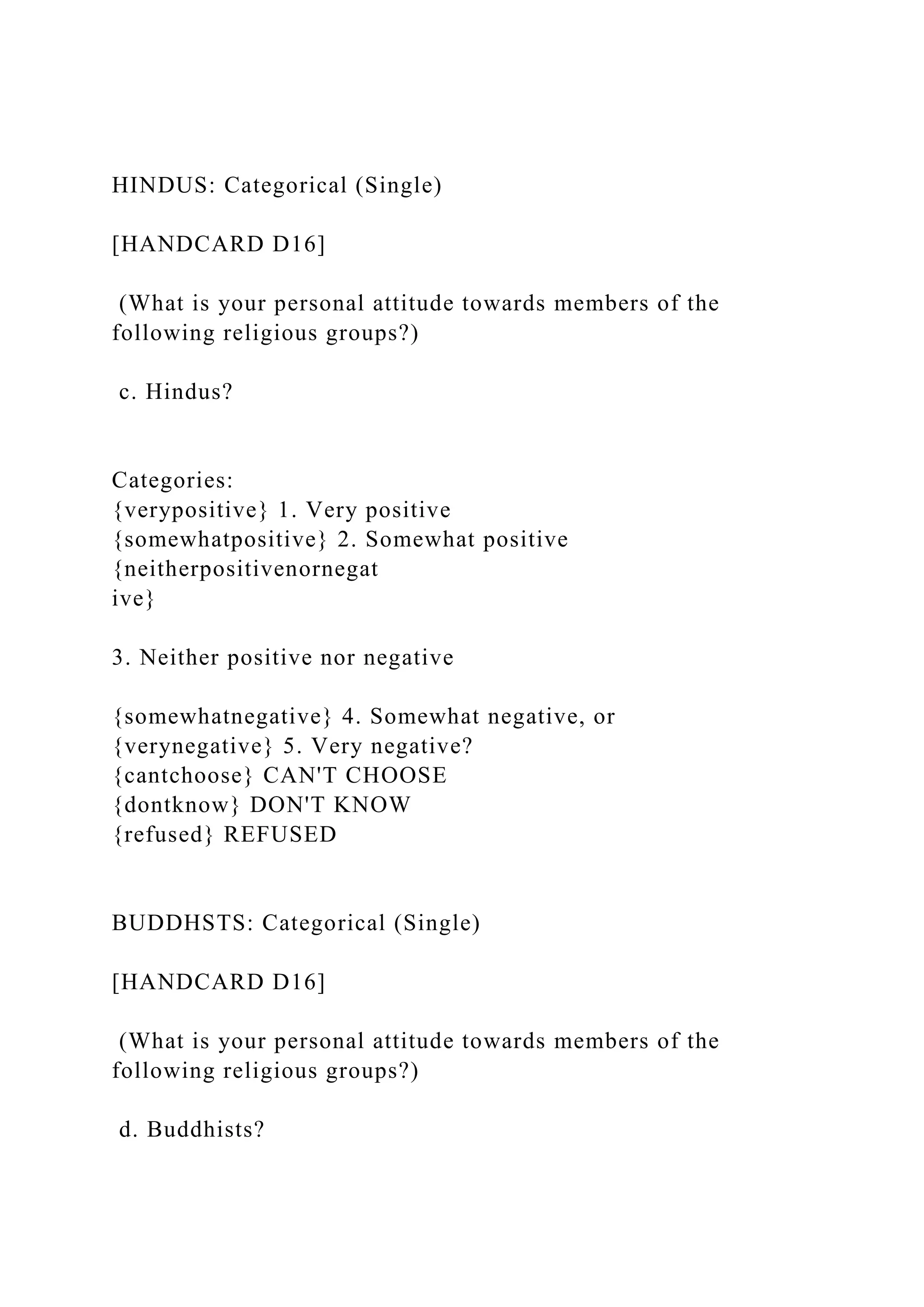 HINDUS: Categorical (Single)
[HANDCARD D16]
(What is your personal attitude towards members of the
following religious groups?)
c. Hindus?
Categories:
{verypositive} 1. Very positive
{somewhatpositive} 2. Somewhat positive
{neitherpositivenornegat
ive}
3. Neither positive nor negative
{somewhatnegative} 4. Somewhat negative, or
{verynegative} 5. Very negative?
{cantchoose} CAN'T CHOOSE
{dontknow} DON'T KNOW
{refused} REFUSED
BUDDHSTS: Categorical (Single)
[HANDCARD D16]
(What is your personal attitude towards members of the
following religious groups?)
d. Buddhists?
 