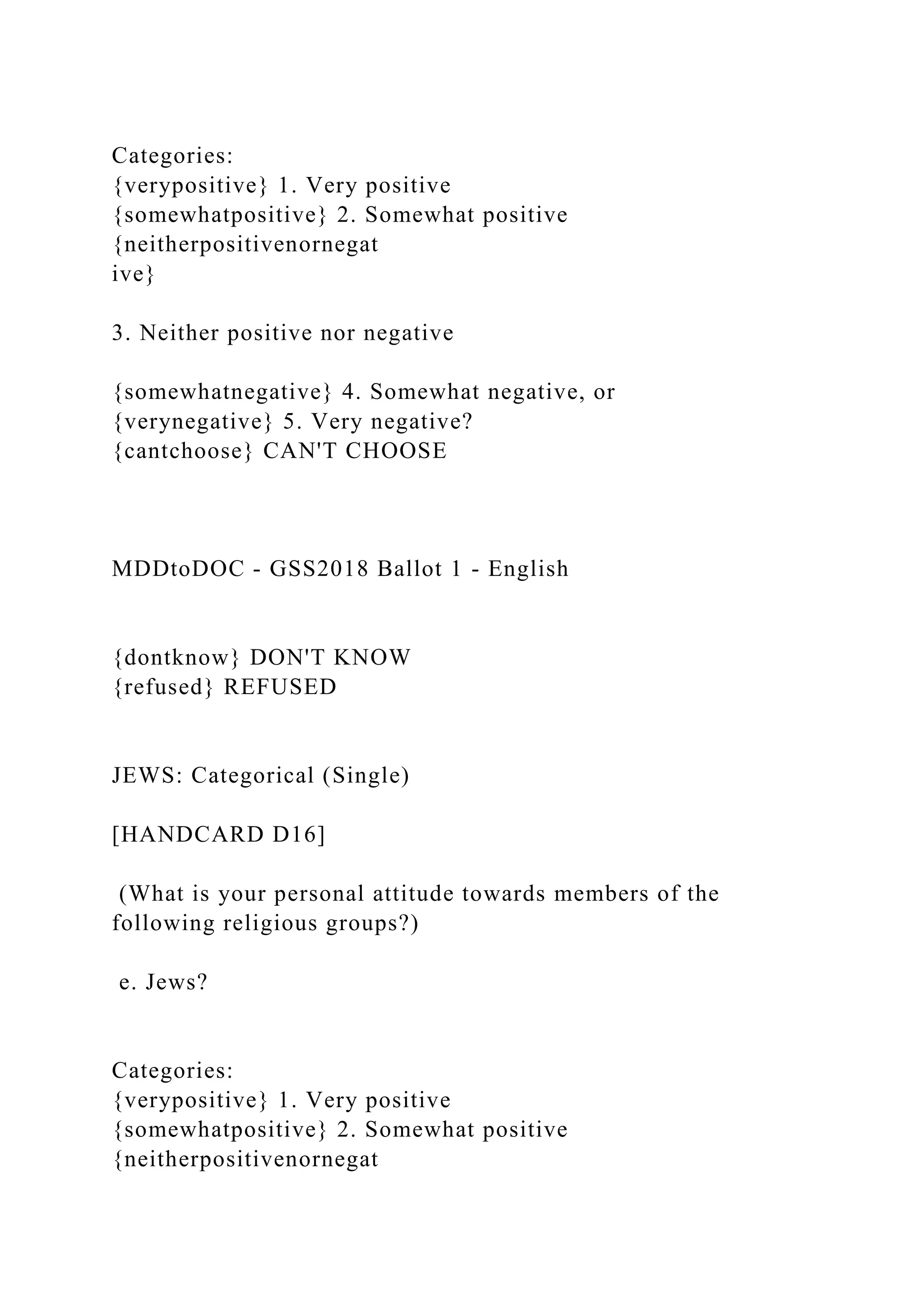 Categories:
{verypositive} 1. Very positive
{somewhatpositive} 2. Somewhat positive
{neitherpositivenornegat
ive}
3. Neither positive nor negative
{somewhatnegative} 4. Somewhat negative, or
{verynegative} 5. Very negative?
{cantchoose} CAN'T CHOOSE
MDDtoDOC - GSS2018 Ballot 1 - English
{dontknow} DON'T KNOW
{refused} REFUSED
JEWS: Categorical (Single)
[HANDCARD D16]
(What is your personal attitude towards members of the
following religious groups?)
e. Jews?
Categories:
{verypositive} 1. Very positive
{somewhatpositive} 2. Somewhat positive
{neitherpositivenornegat
 
