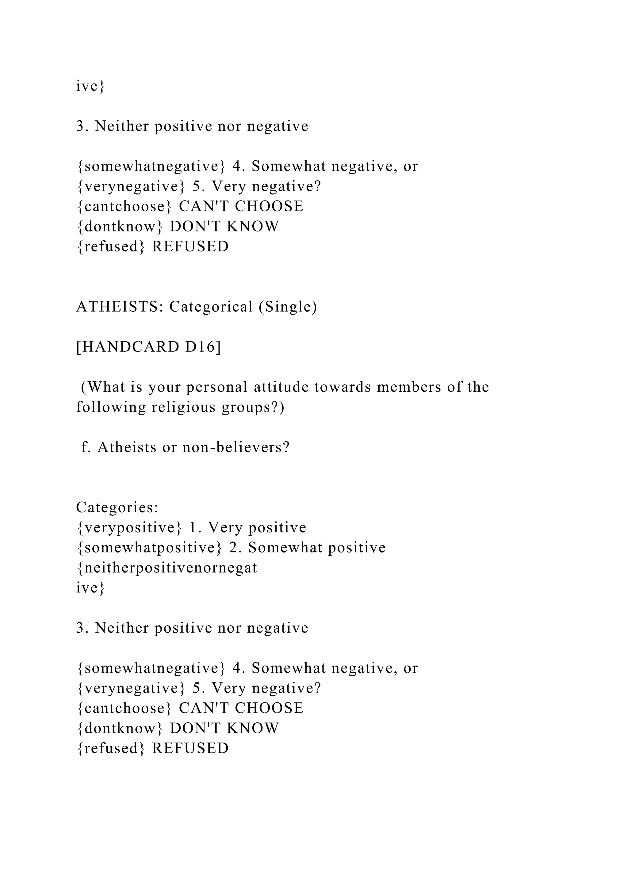 ive}
3. Neither positive nor negative
{somewhatnegative} 4. Somewhat negative, or
{verynegative} 5. Very negative?
{cantchoose} CAN'T CHOOSE
{dontknow} DON'T KNOW
{refused} REFUSED
ATHEISTS: Categorical (Single)
[HANDCARD D16]
(What is your personal attitude towards members of the
following religious groups?)
f. Atheists or non-believers?
Categories:
{verypositive} 1. Very positive
{somewhatpositive} 2. Somewhat positive
{neitherpositivenornegat
ive}
3. Neither positive nor negative
{somewhatnegative} 4. Somewhat negative, or
{verynegative} 5. Very negative?
{cantchoose} CAN'T CHOOSE
{dontknow} DON'T KNOW
{refused} REFUSED
 