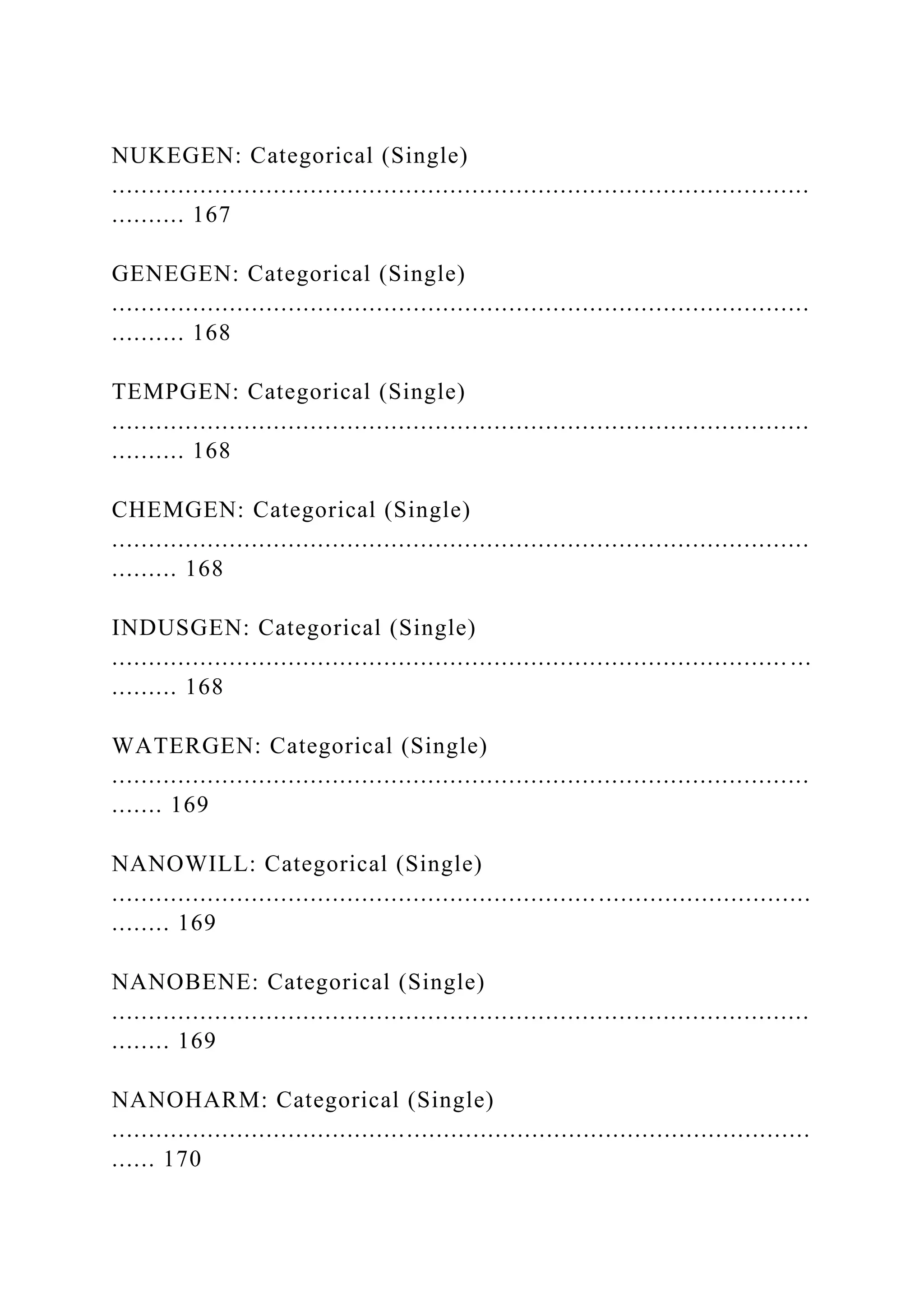 NUKEGEN: Categorical (Single)
...............................................................................................
.......... 167
GENEGEN: Categorical (Single)
...............................................................................................
.......... 168
TEMPGEN: Categorical (Single)
...............................................................................................
.......... 168
CHEMGEN: Categorical (Single)
...............................................................................................
......... 168
INDUSGEN: Categorical (Single)
............................................................................................ ...
......... 168
WATERGEN: Categorical (Single)
...............................................................................................
....... 169
NANOWILL: Categorical (Single)
...............................................................................................
........ 169
NANOBENE: Categorical (Single)
...............................................................................................
........ 169
NANOHARM: Categorical (Single)
...............................................................................................
...... 170
 