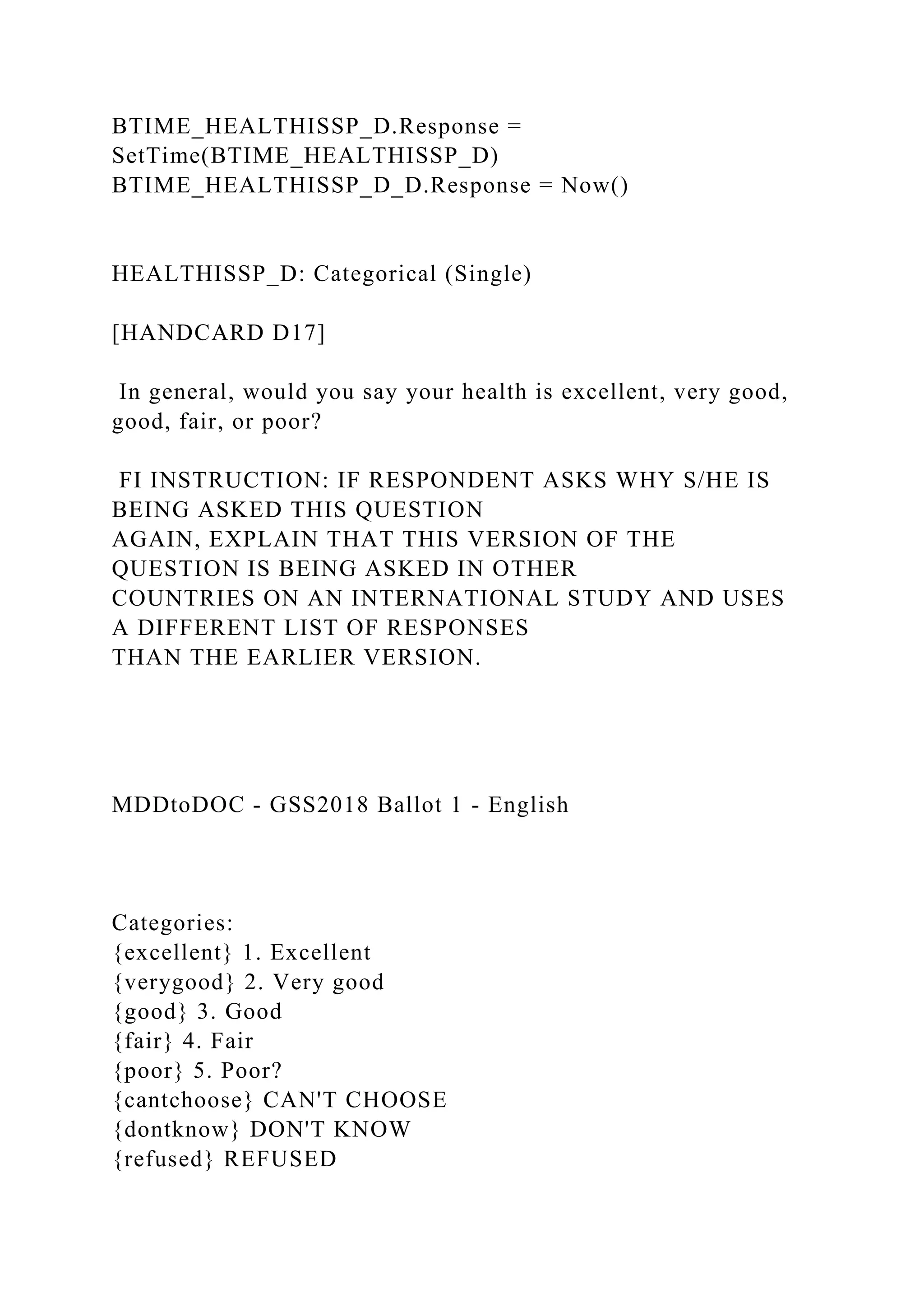 BTIME_HEALTHISSP_D.Response =
SetTime(BTIME_HEALTHISSP_D)
BTIME_HEALTHISSP_D_D.Response = Now()
HEALTHISSP_D: Categorical (Single)
[HANDCARD D17]
In general, would you say your health is excellent, very good,
good, fair, or poor?
FI INSTRUCTION: IF RESPONDENT ASKS WHY S/HE IS
BEING ASKED THIS QUESTION
AGAIN, EXPLAIN THAT THIS VERSION OF THE
QUESTION IS BEING ASKED IN OTHER
COUNTRIES ON AN INTERNATIONAL STUDY AND USES
A DIFFERENT LIST OF RESPONSES
THAN THE EARLIER VERSION.
MDDtoDOC - GSS2018 Ballot 1 - English
Categories:
{excellent} 1. Excellent
{verygood} 2. Very good
{good} 3. Good
{fair} 4. Fair
{poor} 5. Poor?
{cantchoose} CAN'T CHOOSE
{dontknow} DON'T KNOW
{refused} REFUSED
 