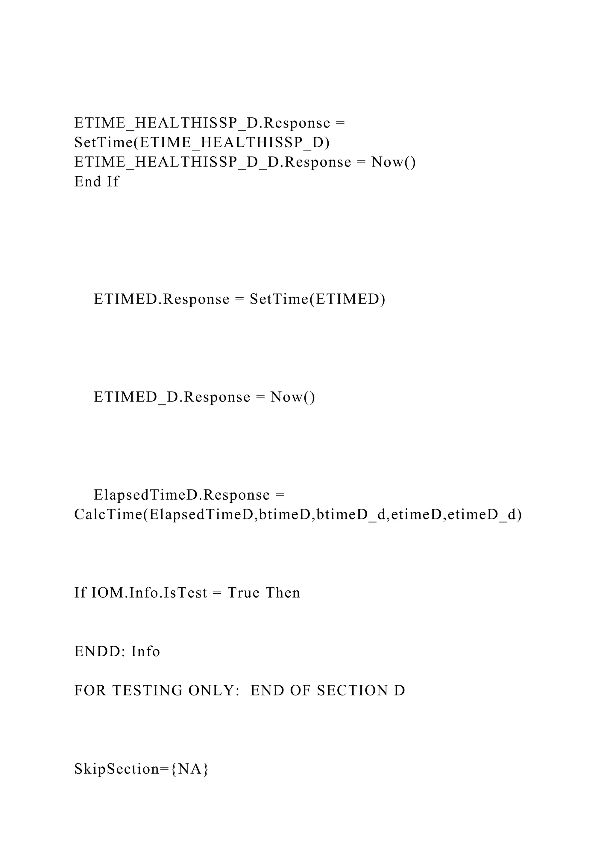 ETIME_HEALTHISSP_D.Response =
SetTime(ETIME_HEALTHISSP_D)
ETIME_HEALTHISSP_D_D.Response = Now()
End If
ETIMED.Response = SetTime(ETIMED)
ETIMED_D.Response = Now()
ElapsedTimeD.Response =
CalcTime(ElapsedTimeD,btimeD,btimeD_d,etimeD,etimeD_d)
If IOM.Info.IsTest = True Then
ENDD: Info
FOR TESTING ONLY: END OF SECTION D
SkipSection={NA}
 
