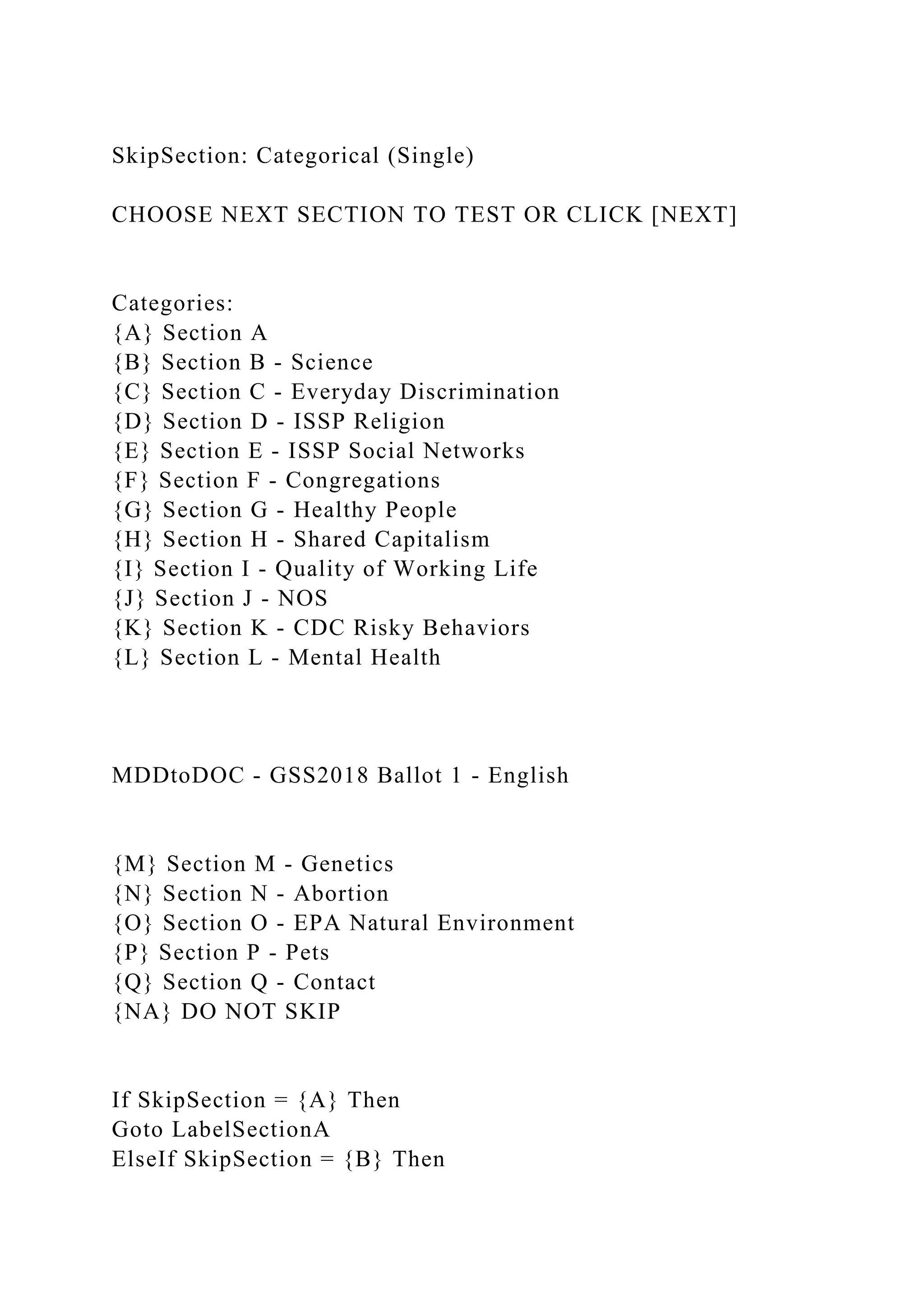 SkipSection: Categorical (Single)
CHOOSE NEXT SECTION TO TEST OR CLICK [NEXT]
Categories:
{A} Section A
{B} Section B - Science
{C} Section C - Everyday Discrimination
{D} Section D - ISSP Religion
{E} Section E - ISSP Social Networks
{F} Section F - Congregations
{G} Section G - Healthy People
{H} Section H - Shared Capitalism
{I} Section I - Quality of Working Life
{J} Section J - NOS
{K} Section K - CDC Risky Behaviors
{L} Section L - Mental Health
MDDtoDOC - GSS2018 Ballot 1 - English
{M} Section M - Genetics
{N} Section N - Abortion
{O} Section O - EPA Natural Environment
{P} Section P - Pets
{Q} Section Q - Contact
{NA} DO NOT SKIP
If SkipSection = {A} Then
Goto LabelSectionA
ElseIf SkipSection = {B} Then
 