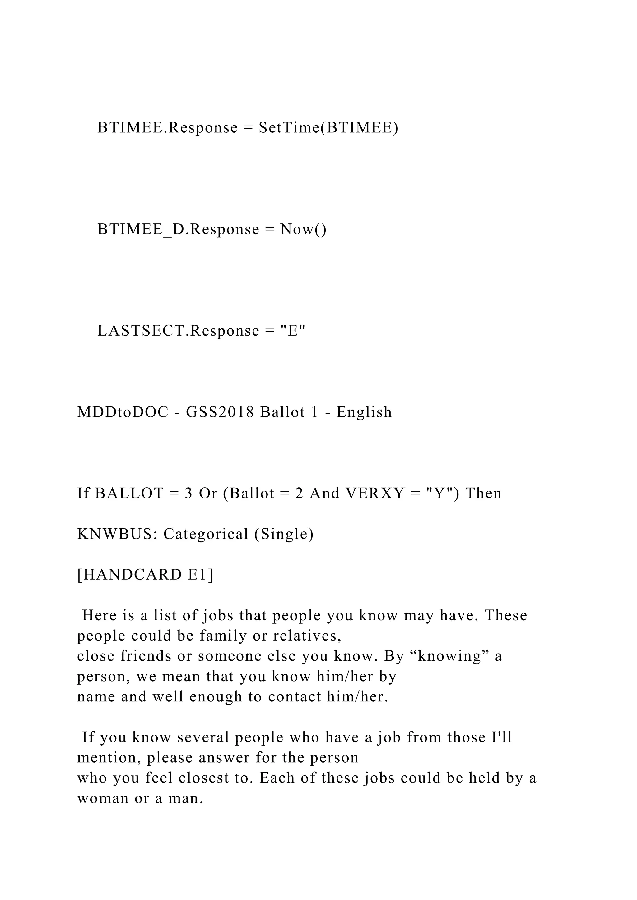 BTIMEE.Response = SetTime(BTIMEE)
BTIMEE_D.Response = Now()
LASTSECT.Response = "E"
MDDtoDOC - GSS2018 Ballot 1 - English
If BALLOT = 3 Or (Ballot = 2 And VERXY = "Y") Then
KNWBUS: Categorical (Single)
[HANDCARD E1]
Here is a list of jobs that people you know may have. These
people could be family or relatives,
close friends or someone else you know. By “knowing” a
person, we mean that you know him/her by
name and well enough to contact him/her.
If you know several people who have a job from those I'll
mention, please answer for the person
who you feel closest to. Each of these jobs could be held by a
woman or a man.
 