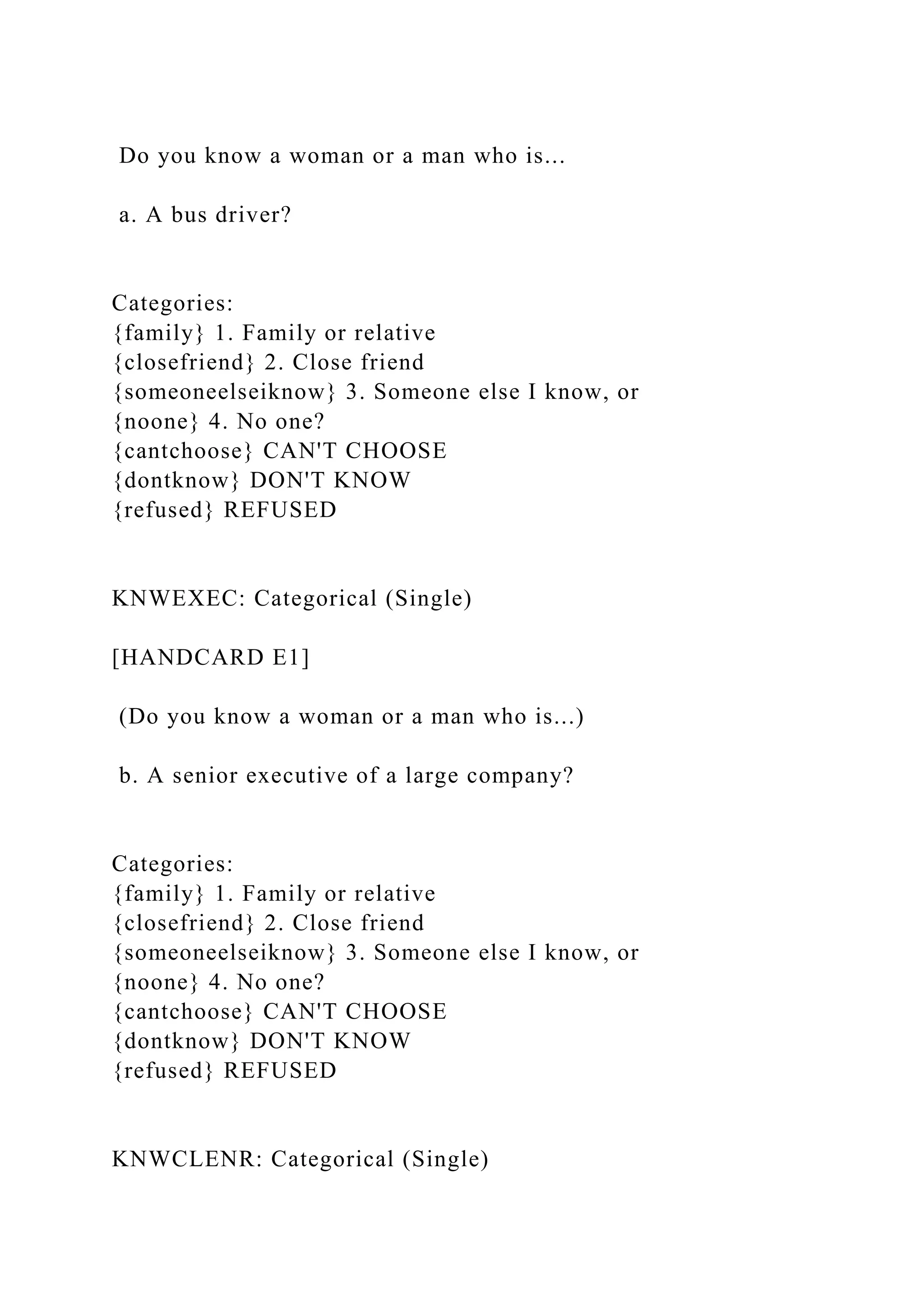 Do you know a woman or a man who is...
a. A bus driver?
Categories:
{family} 1. Family or relative
{closefriend} 2. Close friend
{someoneelseiknow} 3. Someone else I know, or
{noone} 4. No one?
{cantchoose} CAN'T CHOOSE
{dontknow} DON'T KNOW
{refused} REFUSED
KNWEXEC: Categorical (Single)
[HANDCARD E1]
(Do you know a woman or a man who is...)
b. A senior executive of a large company?
Categories:
{family} 1. Family or relative
{closefriend} 2. Close friend
{someoneelseiknow} 3. Someone else I know, or
{noone} 4. No one?
{cantchoose} CAN'T CHOOSE
{dontknow} DON'T KNOW
{refused} REFUSED
KNWCLENR: Categorical (Single)
 