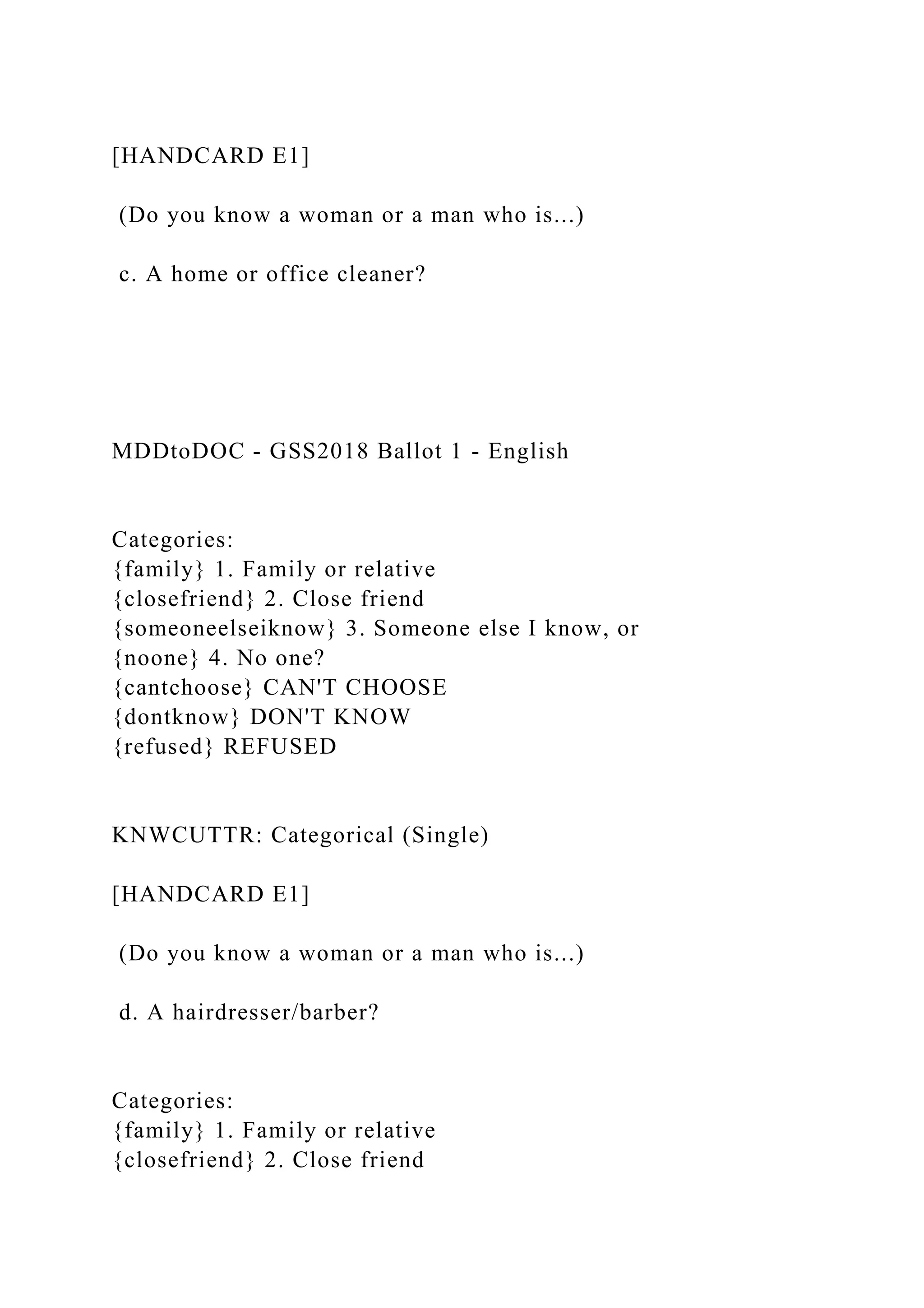[HANDCARD E1]
(Do you know a woman or a man who is...)
c. A home or office cleaner?
MDDtoDOC - GSS2018 Ballot 1 - English
Categories:
{family} 1. Family or relative
{closefriend} 2. Close friend
{someoneelseiknow} 3. Someone else I know, or
{noone} 4. No one?
{cantchoose} CAN'T CHOOSE
{dontknow} DON'T KNOW
{refused} REFUSED
KNWCUTTR: Categorical (Single)
[HANDCARD E1]
(Do you know a woman or a man who is...)
d. A hairdresser/barber?
Categories:
{family} 1. Family or relative
{closefriend} 2. Close friend
 