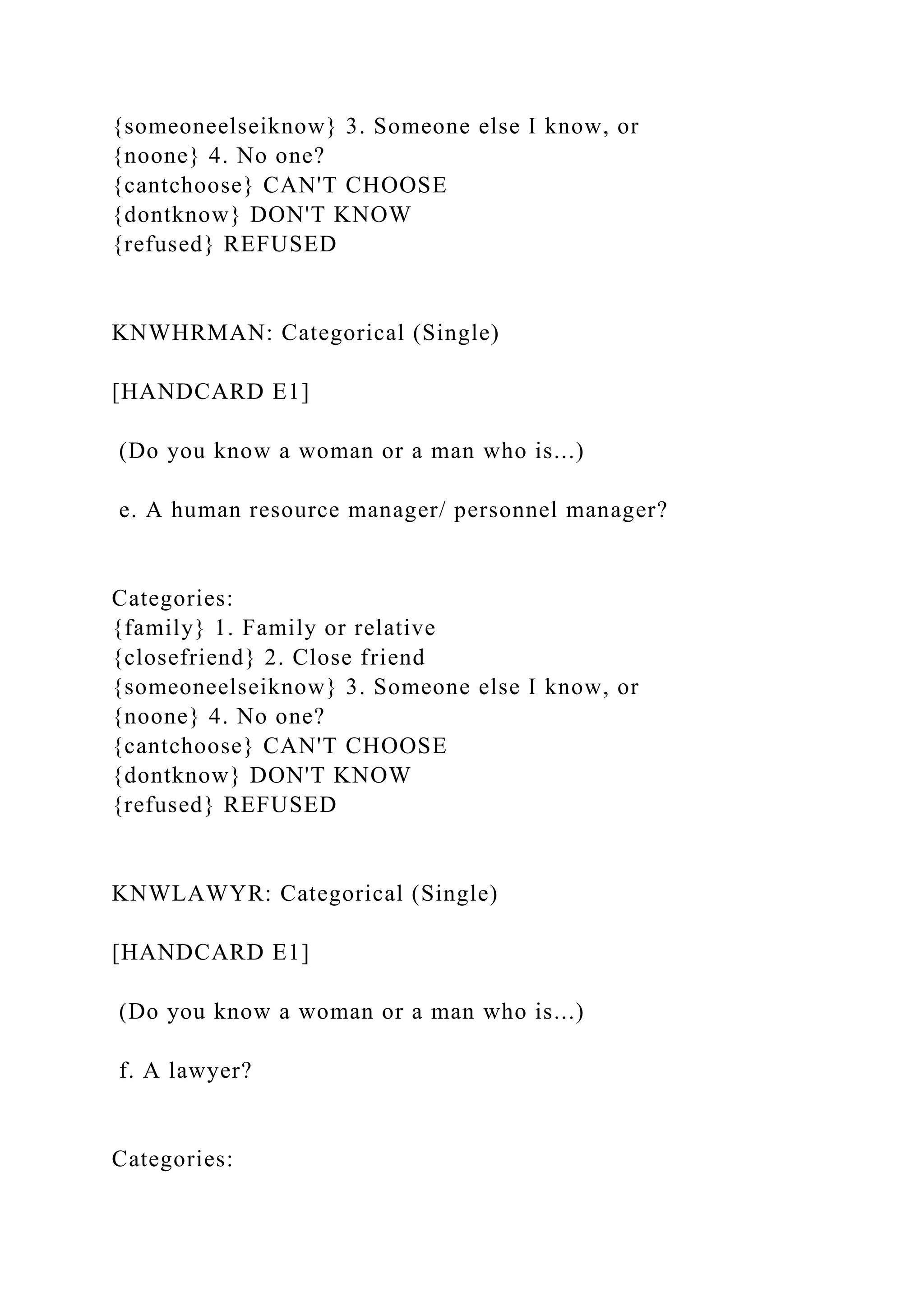 {someoneelseiknow} 3. Someone else I know, or
{noone} 4. No one?
{cantchoose} CAN'T CHOOSE
{dontknow} DON'T KNOW
{refused} REFUSED
KNWHRMAN: Categorical (Single)
[HANDCARD E1]
(Do you know a woman or a man who is...)
e. A human resource manager/ personnel manager?
Categories:
{family} 1. Family or relative
{closefriend} 2. Close friend
{someoneelseiknow} 3. Someone else I know, or
{noone} 4. No one?
{cantchoose} CAN'T CHOOSE
{dontknow} DON'T KNOW
{refused} REFUSED
KNWLAWYR: Categorical (Single)
[HANDCARD E1]
(Do you know a woman or a man who is...)
f. A lawyer?
Categories:
 