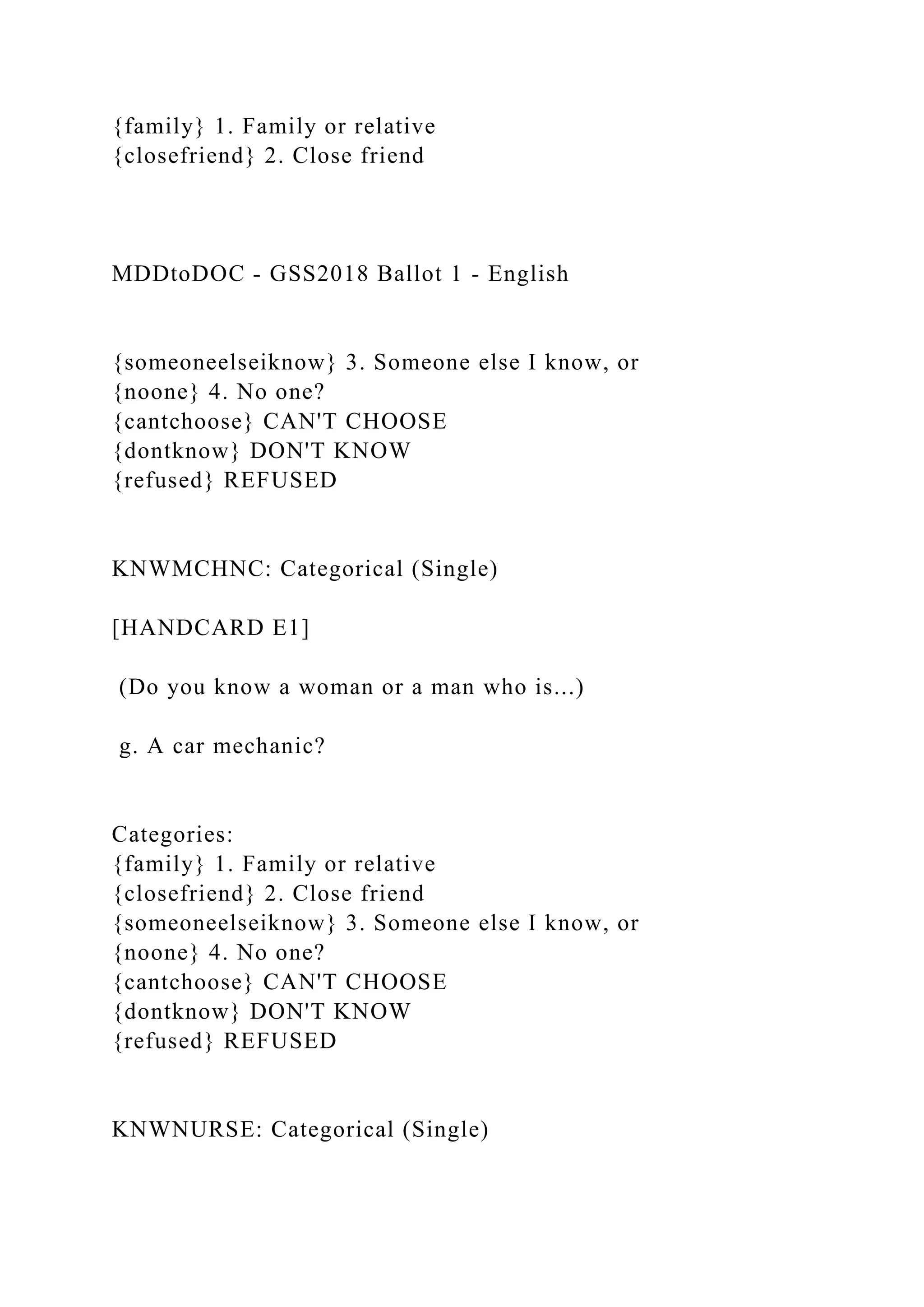 {family} 1. Family or relative
{closefriend} 2. Close friend
MDDtoDOC - GSS2018 Ballot 1 - English
{someoneelseiknow} 3. Someone else I know, or
{noone} 4. No one?
{cantchoose} CAN'T CHOOSE
{dontknow} DON'T KNOW
{refused} REFUSED
KNWMCHNC: Categorical (Single)
[HANDCARD E1]
(Do you know a woman or a man who is...)
g. A car mechanic?
Categories:
{family} 1. Family or relative
{closefriend} 2. Close friend
{someoneelseiknow} 3. Someone else I know, or
{noone} 4. No one?
{cantchoose} CAN'T CHOOSE
{dontknow} DON'T KNOW
{refused} REFUSED
KNWNURSE: Categorical (Single)
 