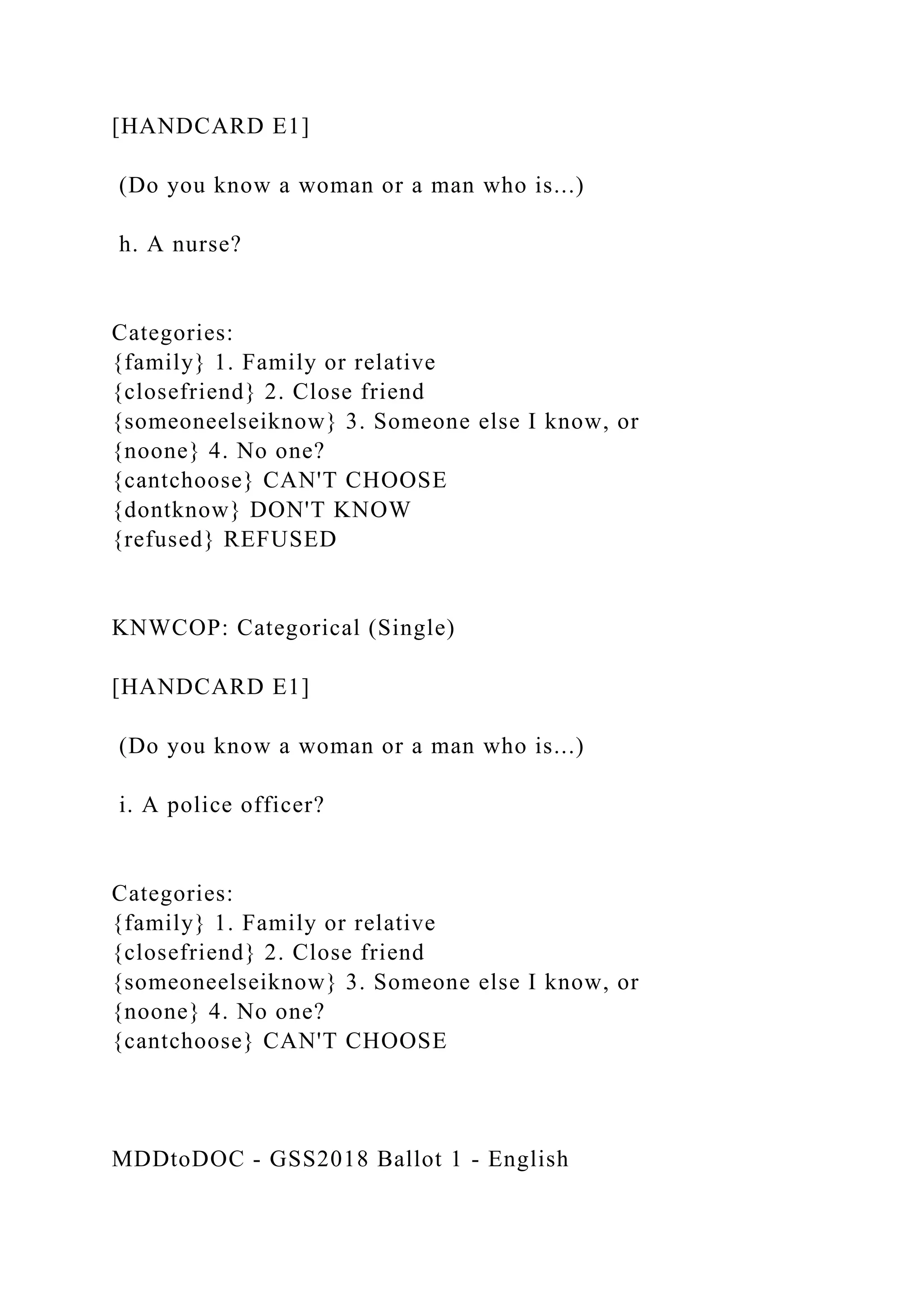 [HANDCARD E1]
(Do you know a woman or a man who is...)
h. A nurse?
Categories:
{family} 1. Family or relative
{closefriend} 2. Close friend
{someoneelseiknow} 3. Someone else I know, or
{noone} 4. No one?
{cantchoose} CAN'T CHOOSE
{dontknow} DON'T KNOW
{refused} REFUSED
KNWCOP: Categorical (Single)
[HANDCARD E1]
(Do you know a woman or a man who is...)
i. A police officer?
Categories:
{family} 1. Family or relative
{closefriend} 2. Close friend
{someoneelseiknow} 3. Someone else I know, or
{noone} 4. No one?
{cantchoose} CAN'T CHOOSE
MDDtoDOC - GSS2018 Ballot 1 - English
 