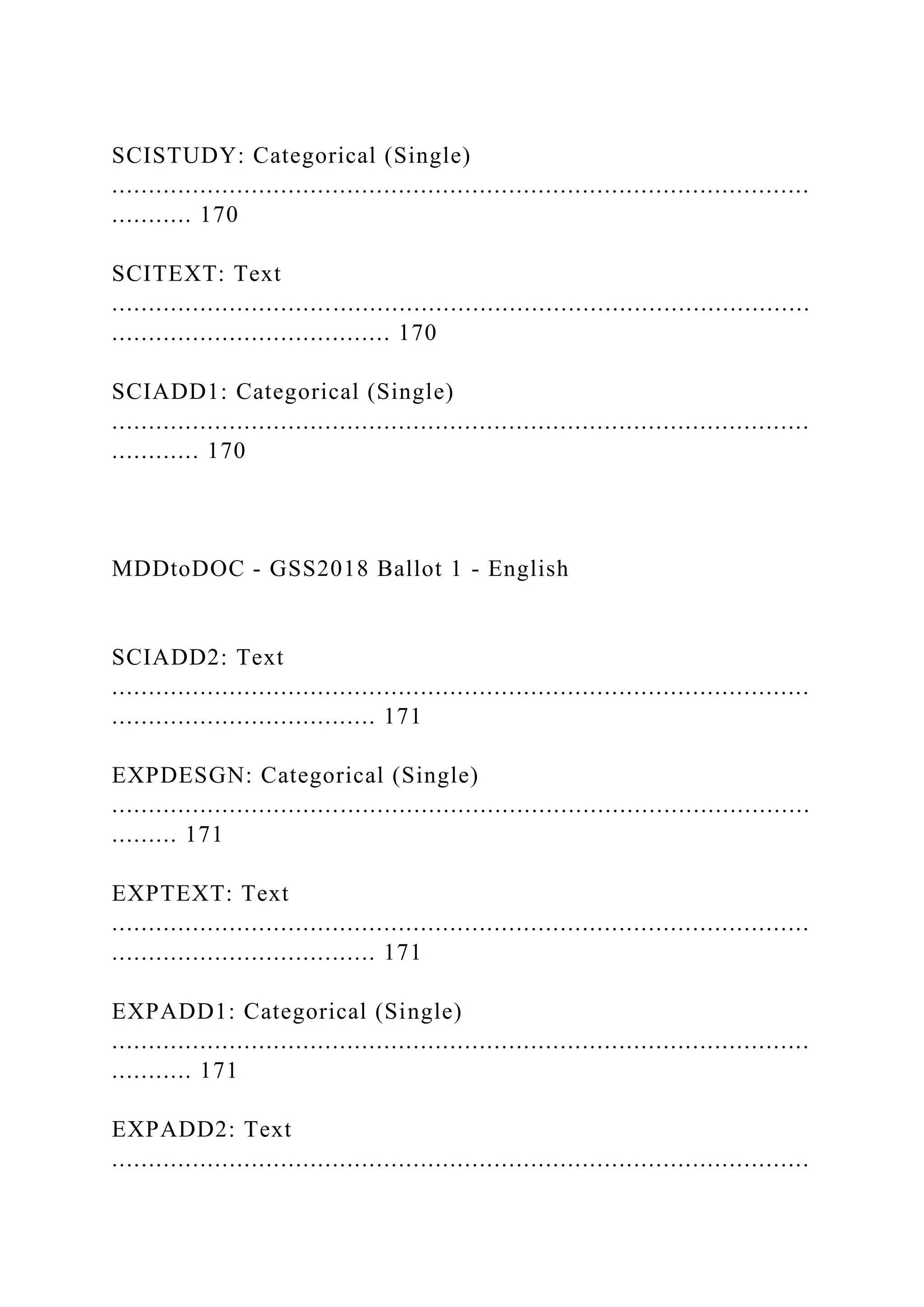 SCISTUDY: Categorical (Single)
...............................................................................................
........... 170
SCITEXT: Text
...............................................................................................
...................................... 170
SCIADD1: Categorical (Single)
...............................................................................................
............ 170
MDDtoDOC - GSS2018 Ballot 1 - English
SCIADD2: Text
...............................................................................................
.................................... 171
EXPDESGN: Categorical (Single)
...............................................................................................
......... 171
EXPTEXT: Text
...............................................................................................
.................................... 171
EXPADD1: Categorical (Single)
...............................................................................................
........... 171
EXPADD2: Text
...............................................................................................
 