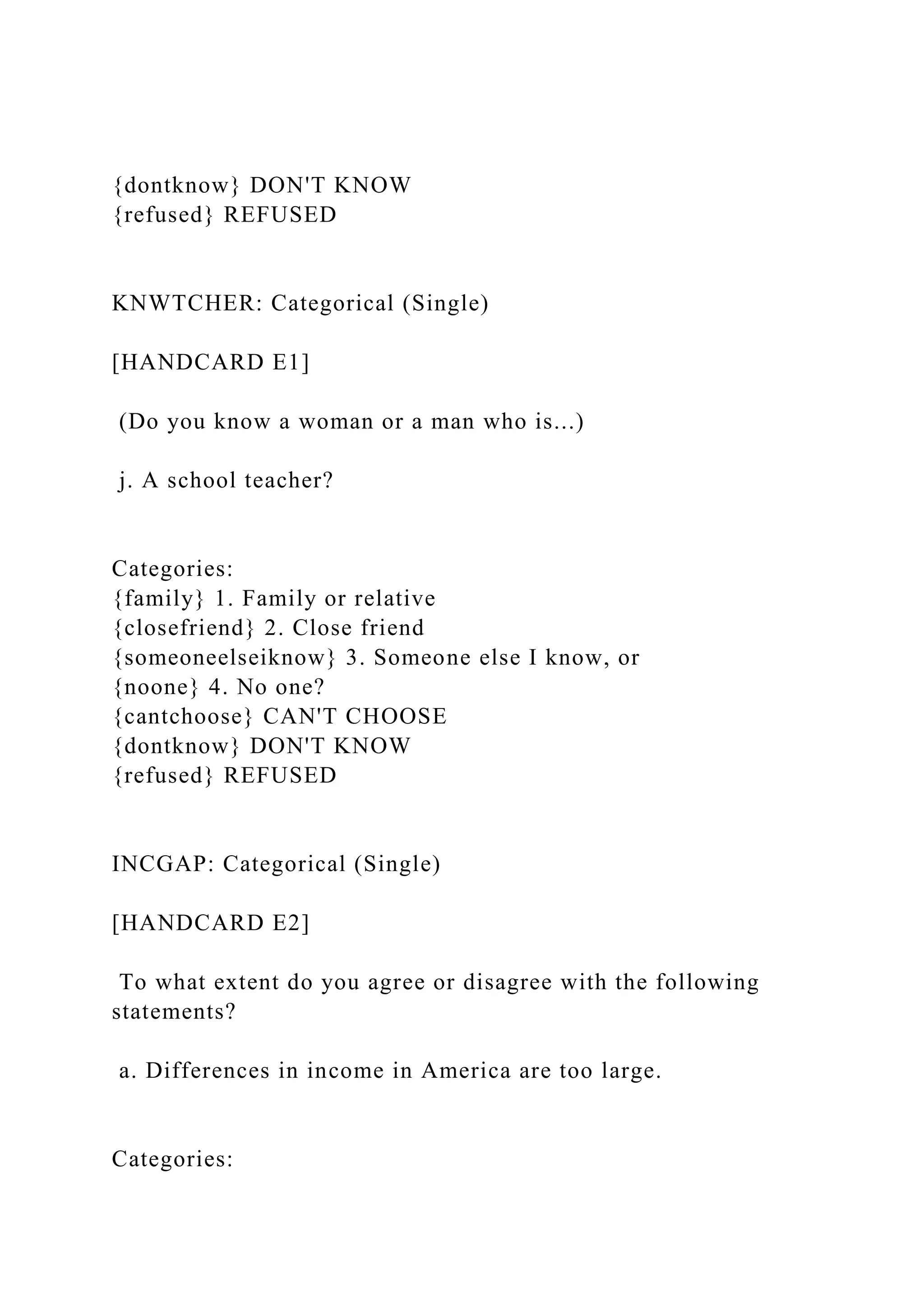 {dontknow} DON'T KNOW
{refused} REFUSED
KNWTCHER: Categorical (Single)
[HANDCARD E1]
(Do you know a woman or a man who is...)
j. A school teacher?
Categories:
{family} 1. Family or relative
{closefriend} 2. Close friend
{someoneelseiknow} 3. Someone else I know, or
{noone} 4. No one?
{cantchoose} CAN'T CHOOSE
{dontknow} DON'T KNOW
{refused} REFUSED
INCGAP: Categorical (Single)
[HANDCARD E2]
To what extent do you agree or disagree with the following
statements?
a. Differences in income in America are too large.
Categories:
 