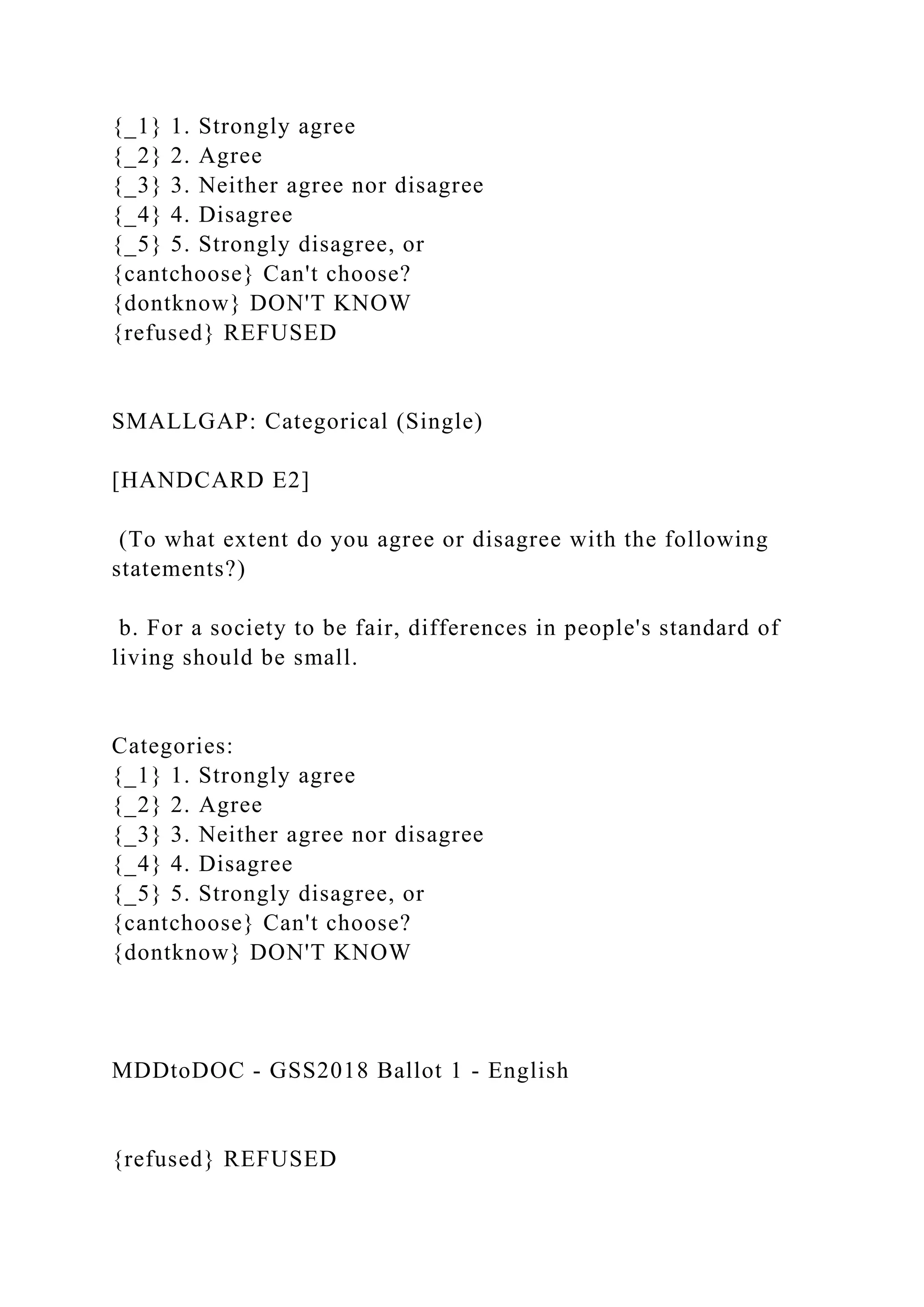 {_1} 1. Strongly agree
{_2} 2. Agree
{_3} 3. Neither agree nor disagree
{_4} 4. Disagree
{_5} 5. Strongly disagree, or
{cantchoose} Can't choose?
{dontknow} DON'T KNOW
{refused} REFUSED
SMALLGAP: Categorical (Single)
[HANDCARD E2]
(To what extent do you agree or disagree with the following
statements?)
b. For a society to be fair, differences in people's standard of
living should be small.
Categories:
{_1} 1. Strongly agree
{_2} 2. Agree
{_3} 3. Neither agree nor disagree
{_4} 4. Disagree
{_5} 5. Strongly disagree, or
{cantchoose} Can't choose?
{dontknow} DON'T KNOW
MDDtoDOC - GSS2018 Ballot 1 - English
{refused} REFUSED
 