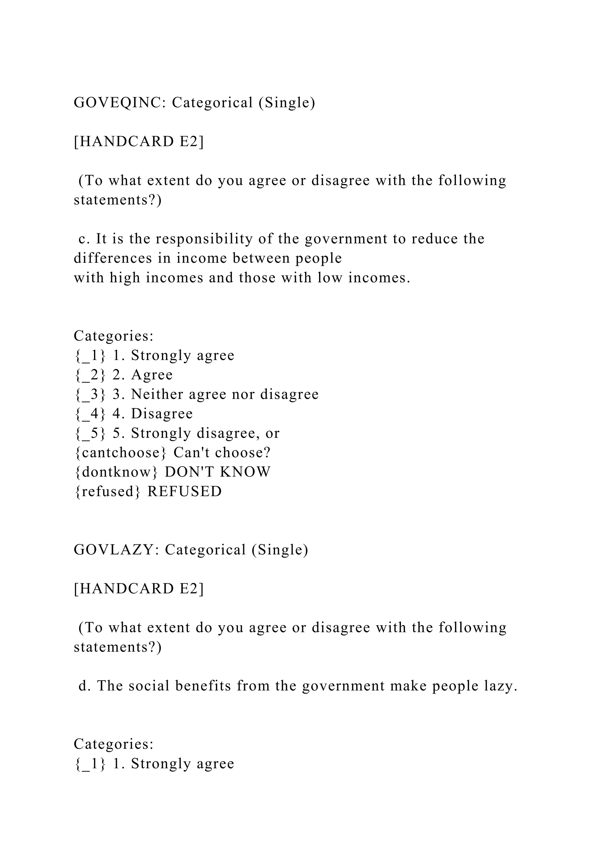 GOVEQINC: Categorical (Single)
[HANDCARD E2]
(To what extent do you agree or disagree with the following
statements?)
c. It is the responsibility of the government to reduce the
differences in income between people
with high incomes and those with low incomes.
Categories:
{_1} 1. Strongly agree
{_2} 2. Agree
{_3} 3. Neither agree nor disagree
{_4} 4. Disagree
{_5} 5. Strongly disagree, or
{cantchoose} Can't choose?
{dontknow} DON'T KNOW
{refused} REFUSED
GOVLAZY: Categorical (Single)
[HANDCARD E2]
(To what extent do you agree or disagree with the following
statements?)
d. The social benefits from the government make people lazy.
Categories:
{_1} 1. Strongly agree
 