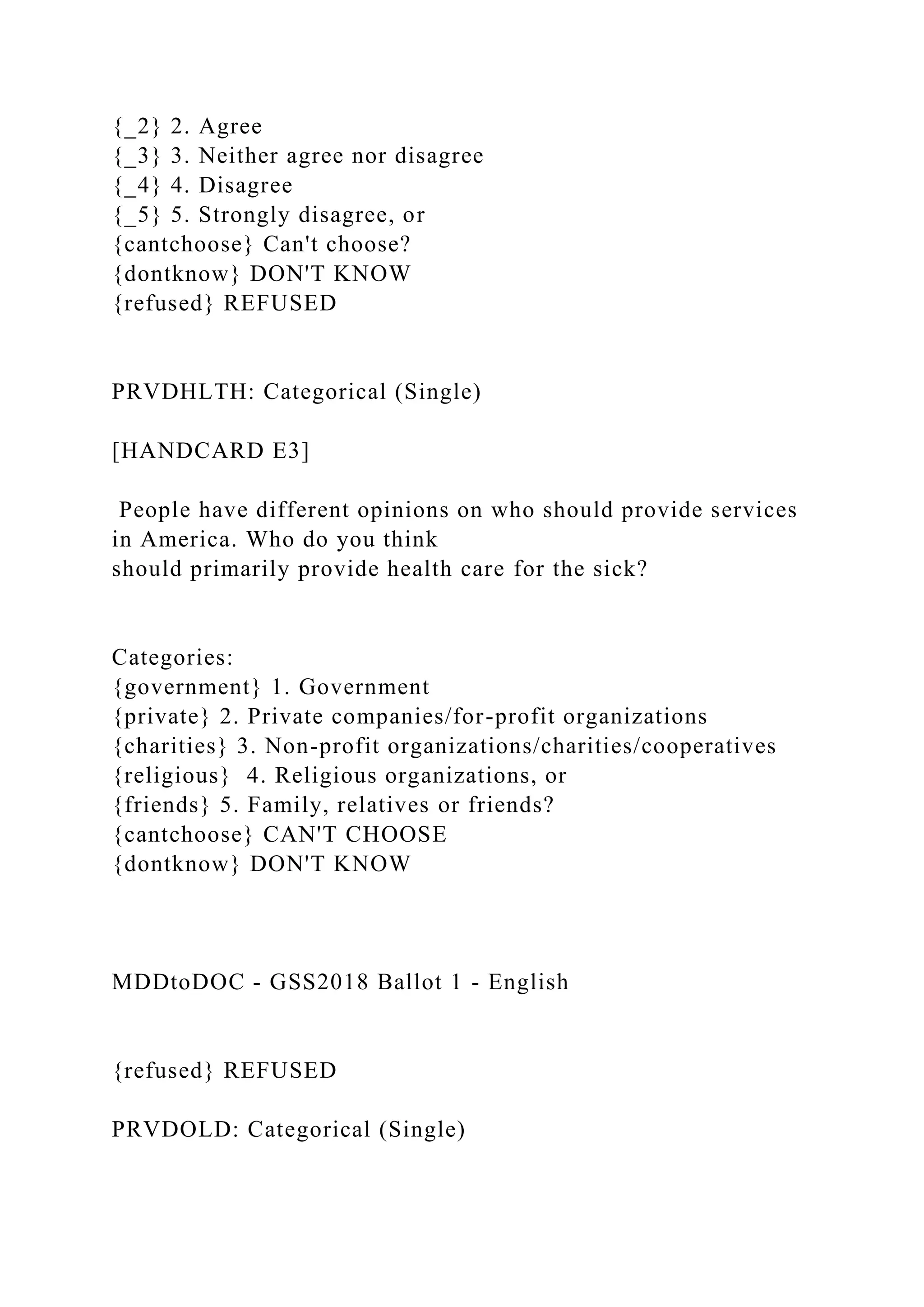 {_2} 2. Agree
{_3} 3. Neither agree nor disagree
{_4} 4. Disagree
{_5} 5. Strongly disagree, or
{cantchoose} Can't choose?
{dontknow} DON'T KNOW
{refused} REFUSED
PRVDHLTH: Categorical (Single)
[HANDCARD E3]
People have different opinions on who should provide services
in America. Who do you think
should primarily provide health care for the sick?
Categories:
{government} 1. Government
{private} 2. Private companies/for-profit organizations
{charities} 3. Non-profit organizations/charities/cooperatives
{religious} 4. Religious organizations, or
{friends} 5. Family, relatives or friends?
{cantchoose} CAN'T CHOOSE
{dontknow} DON'T KNOW
MDDtoDOC - GSS2018 Ballot 1 - English
{refused} REFUSED
PRVDOLD: Categorical (Single)
 