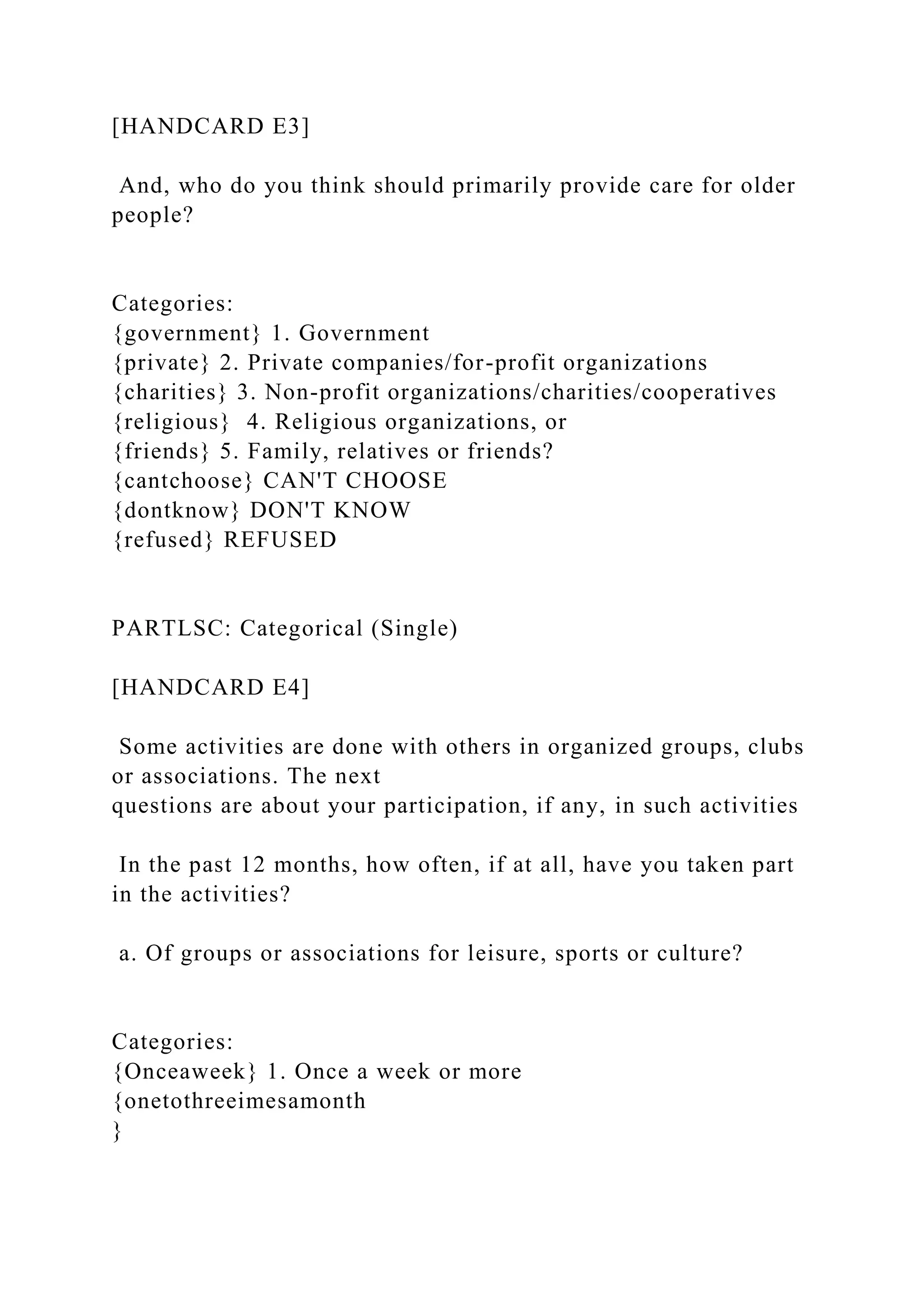 [HANDCARD E3]
And, who do you think should primarily provide care for older
people?
Categories:
{government} 1. Government
{private} 2. Private companies/for-profit organizations
{charities} 3. Non-profit organizations/charities/cooperatives
{religious} 4. Religious organizations, or
{friends} 5. Family, relatives or friends?
{cantchoose} CAN'T CHOOSE
{dontknow} DON'T KNOW
{refused} REFUSED
PARTLSC: Categorical (Single)
[HANDCARD E4]
Some activities are done with others in organized groups, clubs
or associations. The next
questions are about your participation, if any, in such activities
In the past 12 months, how often, if at all, have you taken part
in the activities?
a. Of groups or associations for leisure, sports or culture?
Categories:
{Onceaweek} 1. Once a week or more
{onetothreeimesamonth
}
 