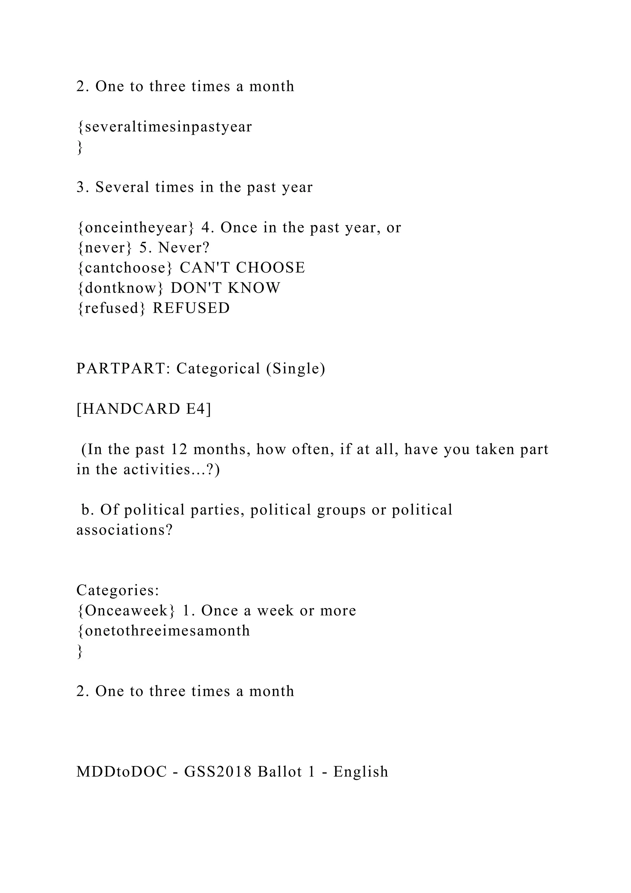 2. One to three times a month
{severaltimesinpastyear
}
3. Several times in the past year
{onceintheyear} 4. Once in the past year, or
{never} 5. Never?
{cantchoose} CAN'T CHOOSE
{dontknow} DON'T KNOW
{refused} REFUSED
PARTPART: Categorical (Single)
[HANDCARD E4]
(In the past 12 months, how often, if at all, have you taken part
in the activities...?)
b. Of political parties, political groups or political
associations?
Categories:
{Onceaweek} 1. Once a week or more
{onetothreeimesamonth
}
2. One to three times a month
MDDtoDOC - GSS2018 Ballot 1 - English
 