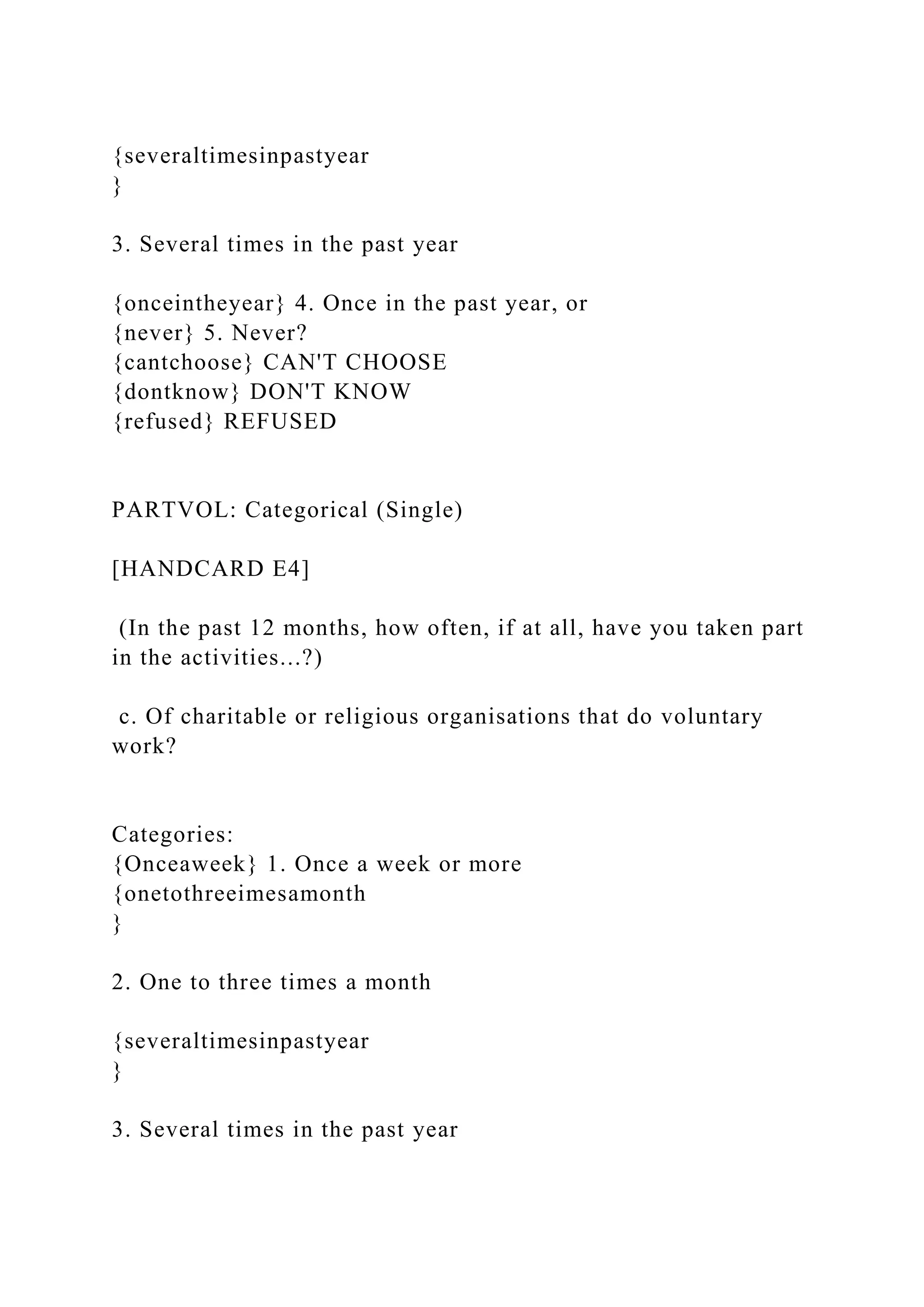 {severaltimesinpastyear
}
3. Several times in the past year
{onceintheyear} 4. Once in the past year, or
{never} 5. Never?
{cantchoose} CAN'T CHOOSE
{dontknow} DON'T KNOW
{refused} REFUSED
PARTVOL: Categorical (Single)
[HANDCARD E4]
(In the past 12 months, how often, if at all, have you taken part
in the activities...?)
c. Of charitable or religious organisations that do voluntary
work?
Categories:
{Onceaweek} 1. Once a week or more
{onetothreeimesamonth
}
2. One to three times a month
{severaltimesinpastyear
}
3. Several times in the past year
 