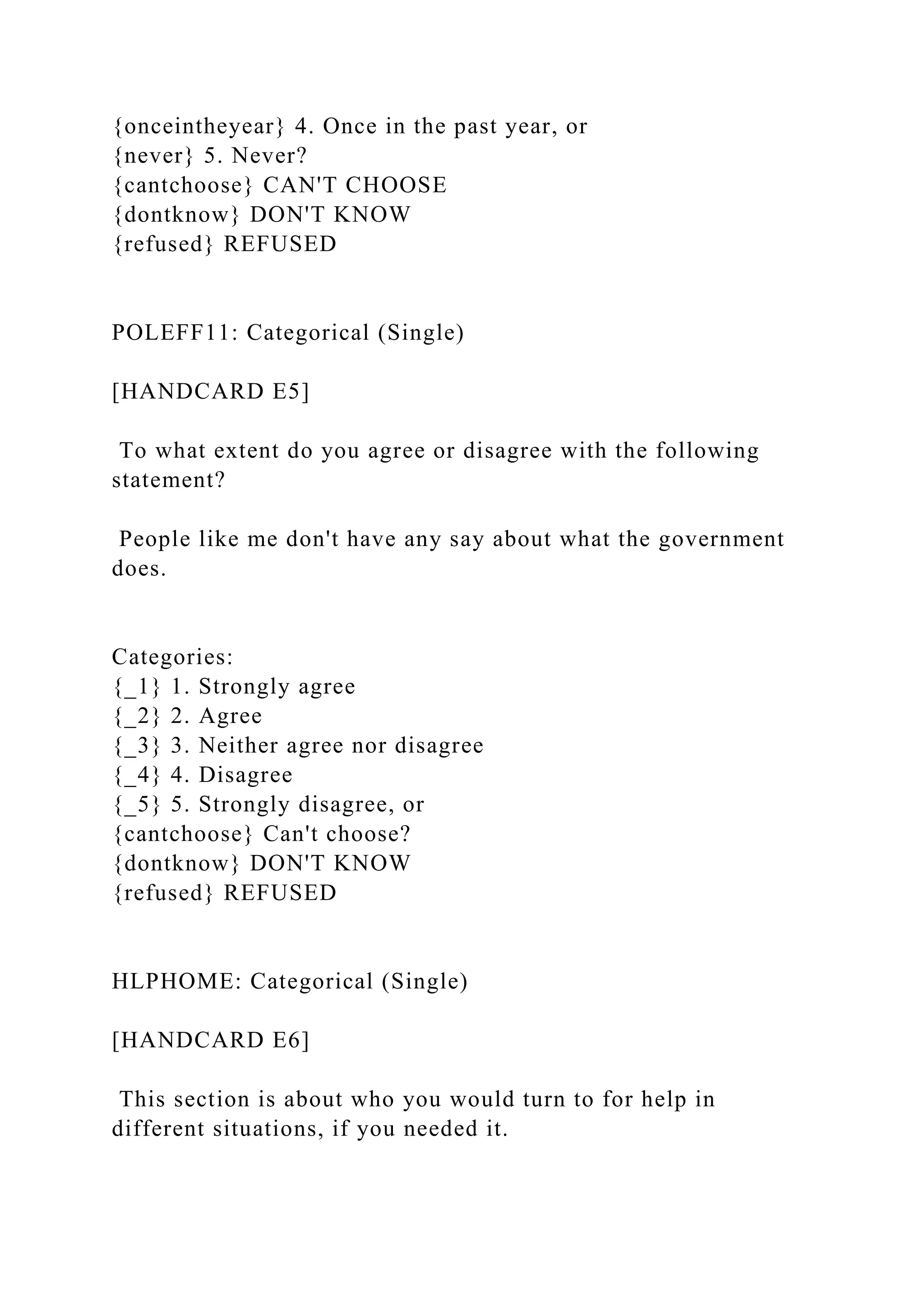 {onceintheyear} 4. Once in the past year, or
{never} 5. Never?
{cantchoose} CAN'T CHOOSE
{dontknow} DON'T KNOW
{refused} REFUSED
POLEFF11: Categorical (Single)
[HANDCARD E5]
To what extent do you agree or disagree with the following
statement?
People like me don't have any say about what the government
does.
Categories:
{_1} 1. Strongly agree
{_2} 2. Agree
{_3} 3. Neither agree nor disagree
{_4} 4. Disagree
{_5} 5. Strongly disagree, or
{cantchoose} Can't choose?
{dontknow} DON'T KNOW
{refused} REFUSED
HLPHOME: Categorical (Single)
[HANDCARD E6]
This section is about who you would turn to for help in
different situations, if you needed it.
 