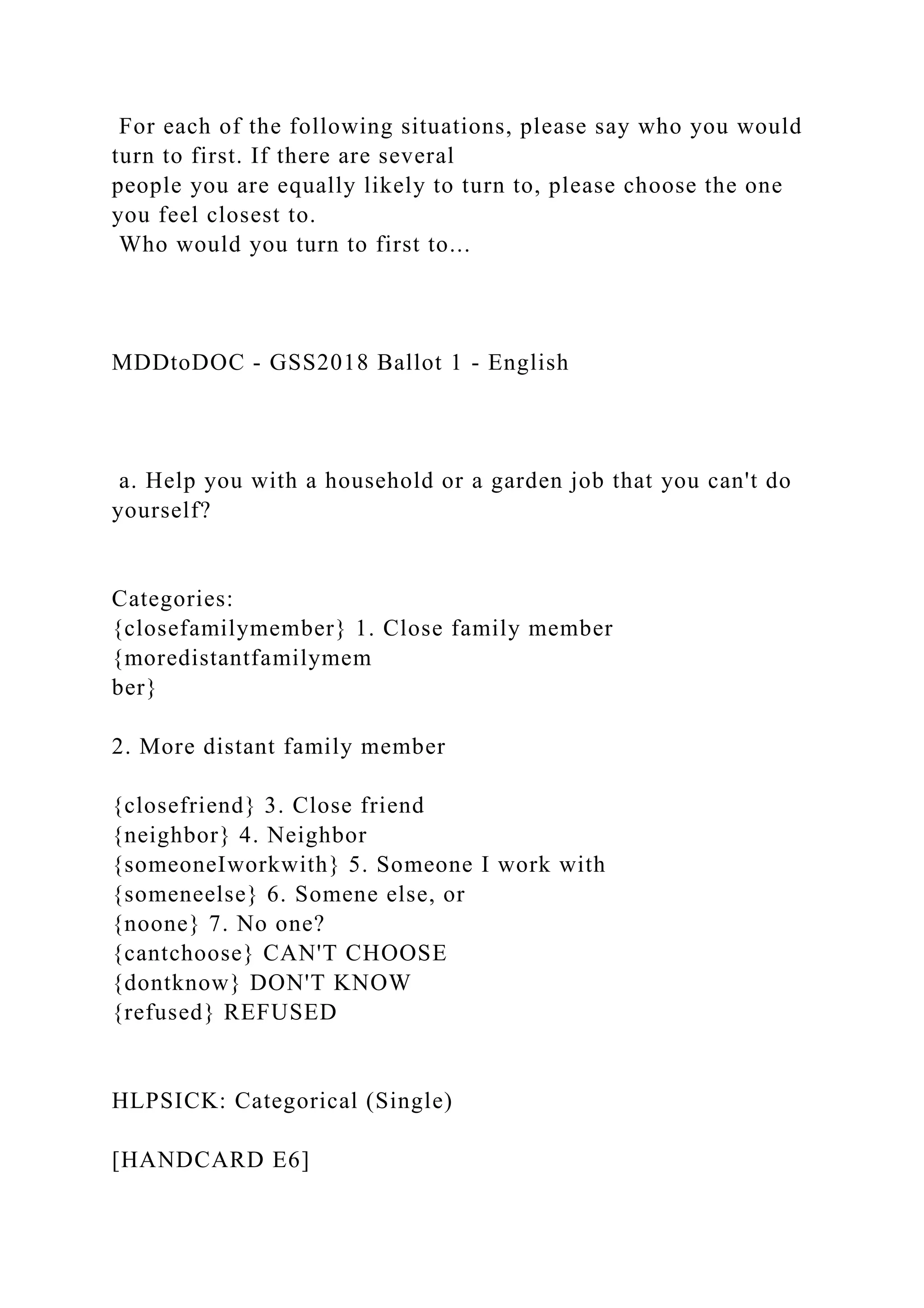 For each of the following situations, please say who you would
turn to first. If there are several
people you are equally likely to turn to, please choose the one
you feel closest to.
Who would you turn to first to...
MDDtoDOC - GSS2018 Ballot 1 - English
a. Help you with a household or a garden job that you can't do
yourself?
Categories:
{closefamilymember} 1. Close family member
{moredistantfamilymem
ber}
2. More distant family member
{closefriend} 3. Close friend
{neighbor} 4. Neighbor
{someoneIworkwith} 5. Someone I work with
{someneelse} 6. Somene else, or
{noone} 7. No one?
{cantchoose} CAN'T CHOOSE
{dontknow} DON'T KNOW
{refused} REFUSED
HLPSICK: Categorical (Single)
[HANDCARD E6]
 