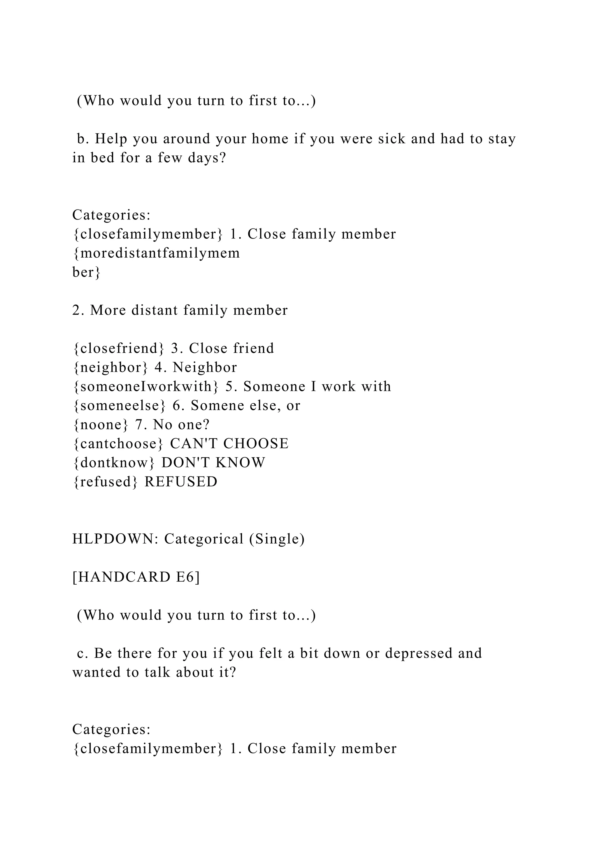 (Who would you turn to first to...)
b. Help you around your home if you were sick and had to stay
in bed for a few days?
Categories:
{closefamilymember} 1. Close family member
{moredistantfamilymem
ber}
2. More distant family member
{closefriend} 3. Close friend
{neighbor} 4. Neighbor
{someoneIworkwith} 5. Someone I work with
{someneelse} 6. Somene else, or
{noone} 7. No one?
{cantchoose} CAN'T CHOOSE
{dontknow} DON'T KNOW
{refused} REFUSED
HLPDOWN: Categorical (Single)
[HANDCARD E6]
(Who would you turn to first to...)
c. Be there for you if you felt a bit down or depressed and
wanted to talk about it?
Categories:
{closefamilymember} 1. Close family member
 
