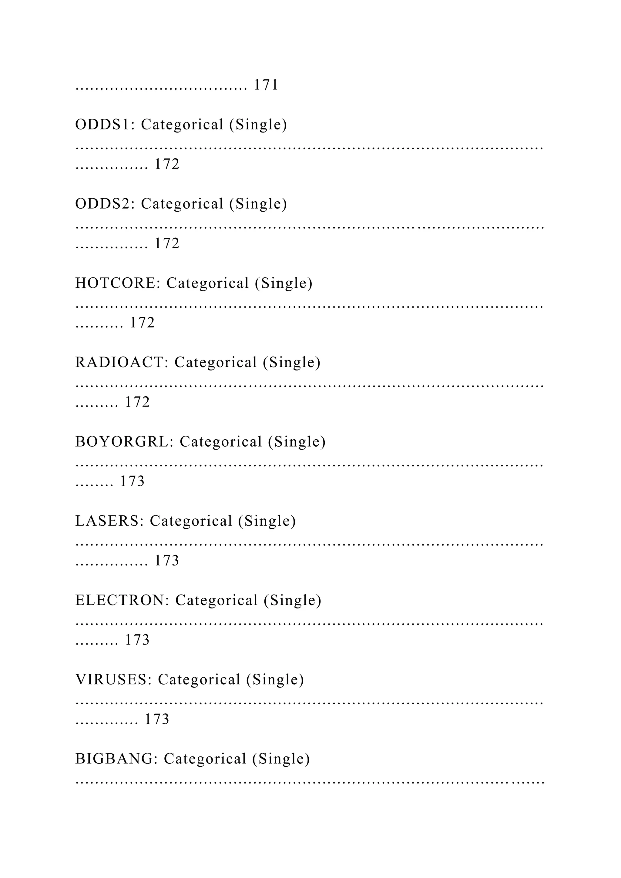 ................................... 171
ODDS1: Categorical (Single)
...............................................................................................
............... 172
ODDS2: Categorical (Single)
...............................................................................................
............... 172
HOTCORE: Categorical (Single)
...............................................................................................
.......... 172
RADIOACT: Categorical (Single)
...............................................................................................
......... 172
BOYORGRL: Categorical (Single)
...............................................................................................
........ 173
LASERS: Categorical (Single)
...............................................................................................
............... 173
ELECTRON: Categorical (Single)
...............................................................................................
......... 173
VIRUSES: Categorical (Single)
...............................................................................................
............. 173
BIGBANG: Categorical (Single)
........................................................................................ .......
 