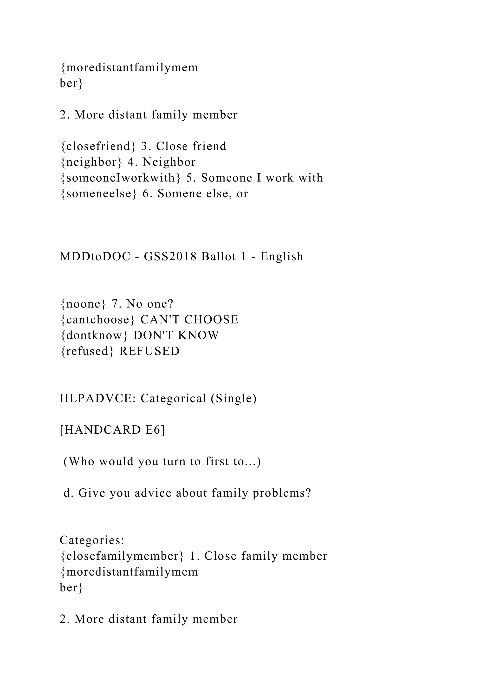 {moredistantfamilymem
ber}
2. More distant family member
{closefriend} 3. Close friend
{neighbor} 4. Neighbor
{someoneIworkwith} 5. Someone I work with
{someneelse} 6. Somene else, or
MDDtoDOC - GSS2018 Ballot 1 - English
{noone} 7. No one?
{cantchoose} CAN'T CHOOSE
{dontknow} DON'T KNOW
{refused} REFUSED
HLPADVCE: Categorical (Single)
[HANDCARD E6]
(Who would you turn to first to...)
d. Give you advice about family problems?
Categories:
{closefamilymember} 1. Close family member
{moredistantfamilymem
ber}
2. More distant family member
 