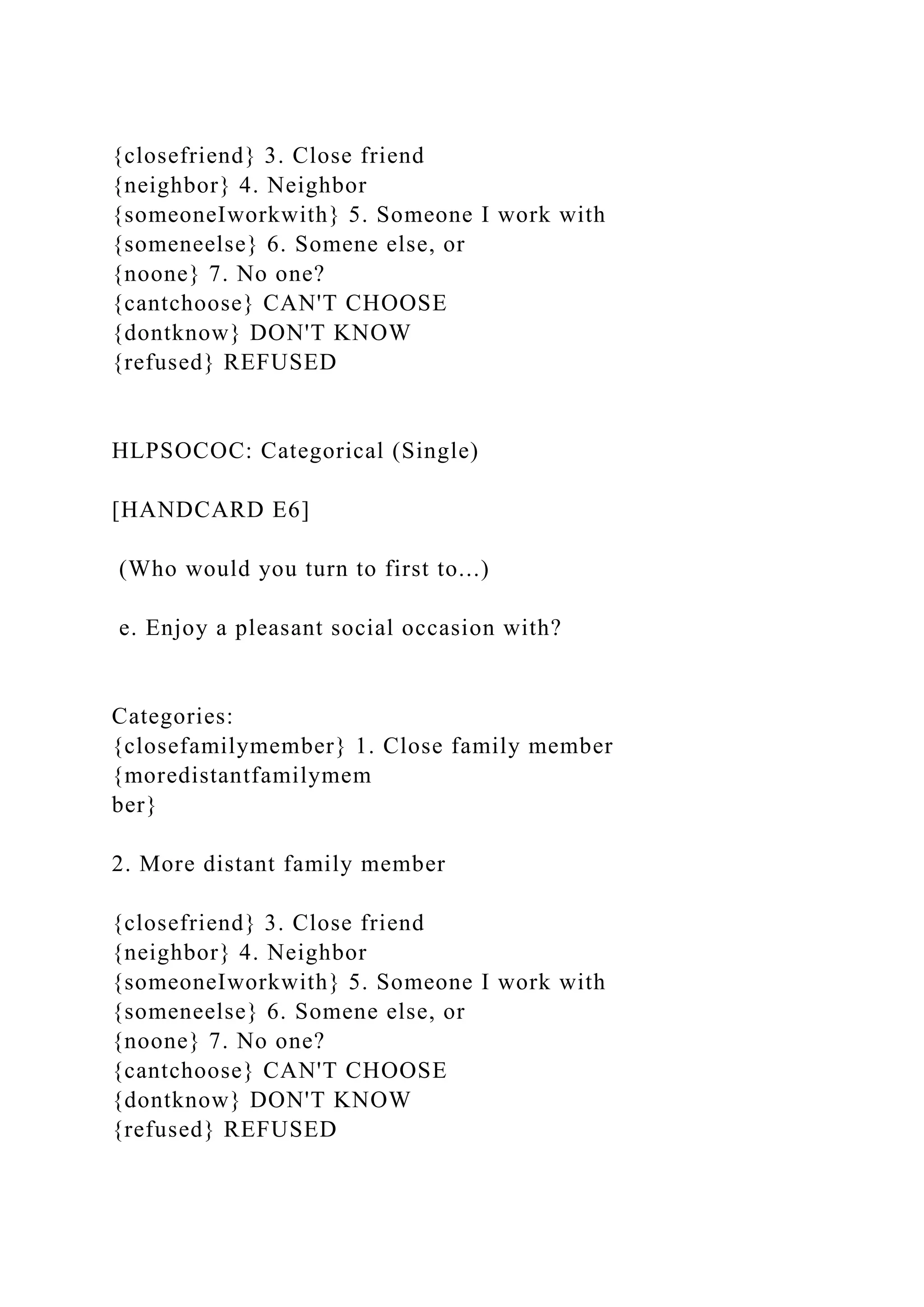 {closefriend} 3. Close friend
{neighbor} 4. Neighbor
{someoneIworkwith} 5. Someone I work with
{someneelse} 6. Somene else, or
{noone} 7. No one?
{cantchoose} CAN'T CHOOSE
{dontknow} DON'T KNOW
{refused} REFUSED
HLPSOCOC: Categorical (Single)
[HANDCARD E6]
(Who would you turn to first to...)
e. Enjoy a pleasant social occasion with?
Categories:
{closefamilymember} 1. Close family member
{moredistantfamilymem
ber}
2. More distant family member
{closefriend} 3. Close friend
{neighbor} 4. Neighbor
{someoneIworkwith} 5. Someone I work with
{someneelse} 6. Somene else, or
{noone} 7. No one?
{cantchoose} CAN'T CHOOSE
{dontknow} DON'T KNOW
{refused} REFUSED
 