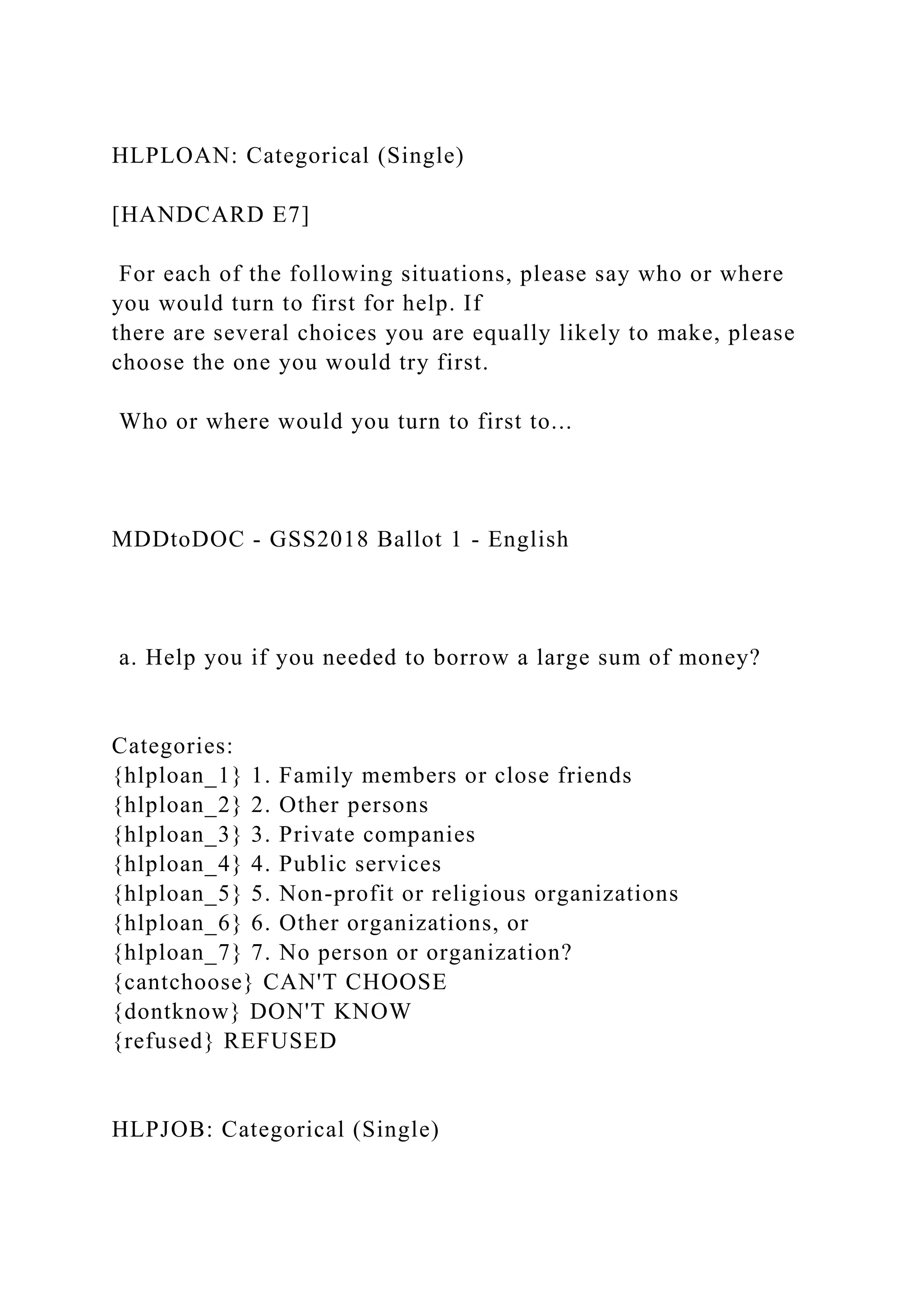 HLPLOAN: Categorical (Single)
[HANDCARD E7]
For each of the following situations, please say who or where
you would turn to first for help. If
there are several choices you are equally likely to make, please
choose the one you would try first.
Who or where would you turn to first to...
MDDtoDOC - GSS2018 Ballot 1 - English
a. Help you if you needed to borrow a large sum of money?
Categories:
{hlploan_1} 1. Family members or close friends
{hlploan_2} 2. Other persons
{hlploan_3} 3. Private companies
{hlploan_4} 4. Public services
{hlploan_5} 5. Non-profit or religious organizations
{hlploan_6} 6. Other organizations, or
{hlploan_7} 7. No person or organization?
{cantchoose} CAN'T CHOOSE
{dontknow} DON'T KNOW
{refused} REFUSED
HLPJOB: Categorical (Single)
 