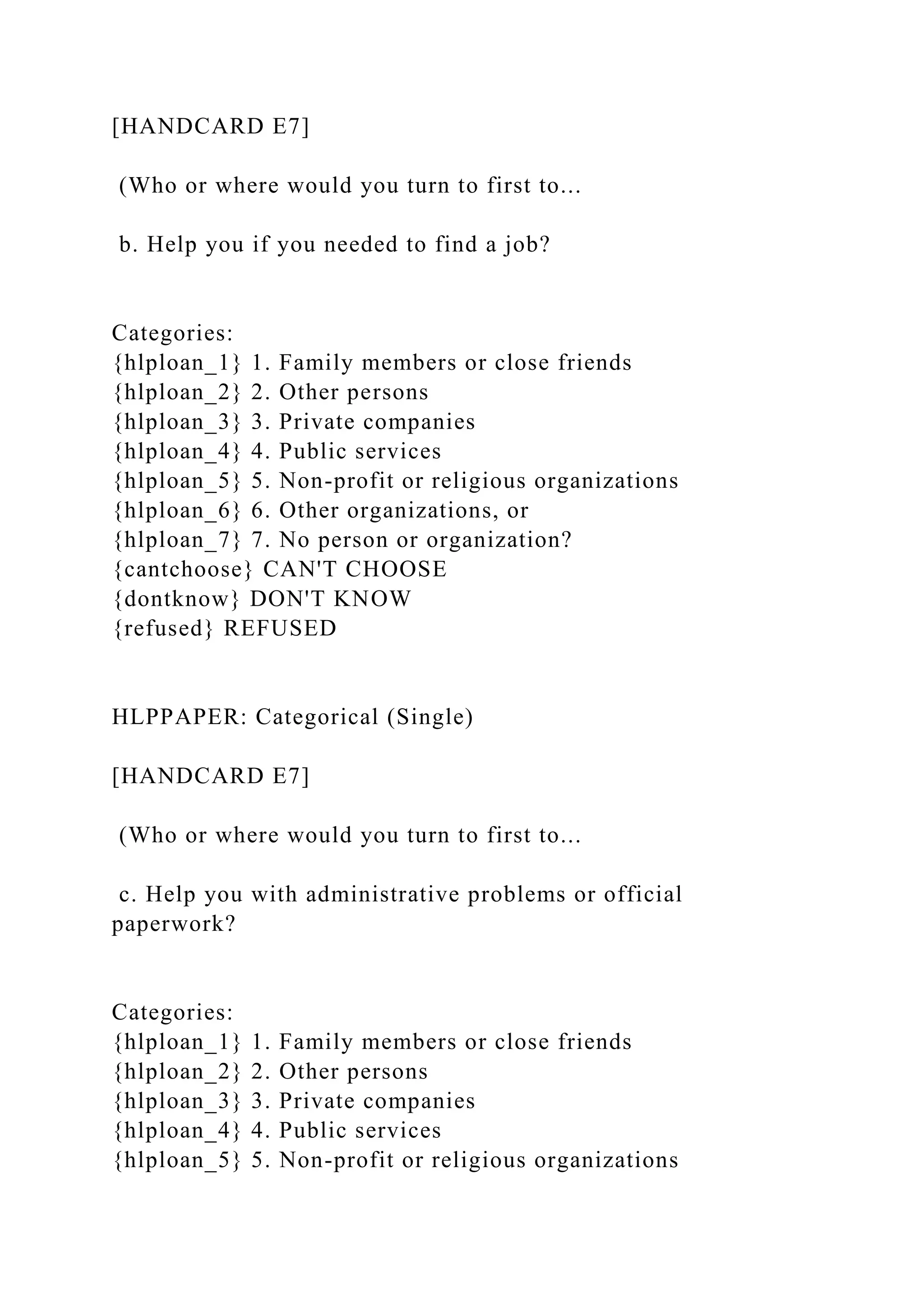 [HANDCARD E7]
(Who or where would you turn to first to...
b. Help you if you needed to find a job?
Categories:
{hlploan_1} 1. Family members or close friends
{hlploan_2} 2. Other persons
{hlploan_3} 3. Private companies
{hlploan_4} 4. Public services
{hlploan_5} 5. Non-profit or religious organizations
{hlploan_6} 6. Other organizations, or
{hlploan_7} 7. No person or organization?
{cantchoose} CAN'T CHOOSE
{dontknow} DON'T KNOW
{refused} REFUSED
HLPPAPER: Categorical (Single)
[HANDCARD E7]
(Who or where would you turn to first to...
c. Help you with administrative problems or official
paperwork?
Categories:
{hlploan_1} 1. Family members or close friends
{hlploan_2} 2. Other persons
{hlploan_3} 3. Private companies
{hlploan_4} 4. Public services
{hlploan_5} 5. Non-profit or religious organizations
 