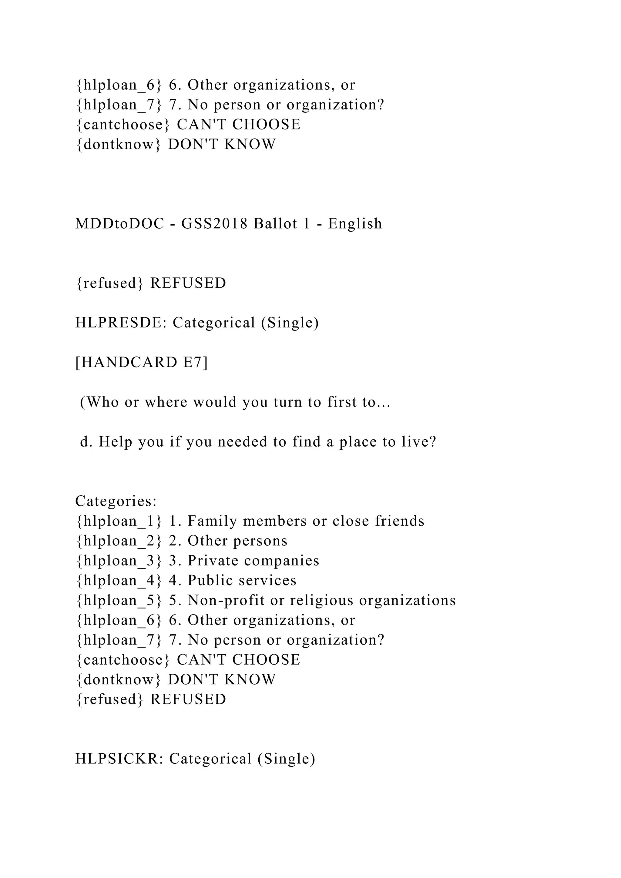 {hlploan_6} 6. Other organizations, or
{hlploan_7} 7. No person or organization?
{cantchoose} CAN'T CHOOSE
{dontknow} DON'T KNOW
MDDtoDOC - GSS2018 Ballot 1 - English
{refused} REFUSED
HLPRESDE: Categorical (Single)
[HANDCARD E7]
(Who or where would you turn to first to...
d. Help you if you needed to find a place to live?
Categories:
{hlploan_1} 1. Family members or close friends
{hlploan_2} 2. Other persons
{hlploan_3} 3. Private companies
{hlploan_4} 4. Public services
{hlploan_5} 5. Non-profit or religious organizations
{hlploan_6} 6. Other organizations, or
{hlploan_7} 7. No person or organization?
{cantchoose} CAN'T CHOOSE
{dontknow} DON'T KNOW
{refused} REFUSED
HLPSICKR: Categorical (Single)
 