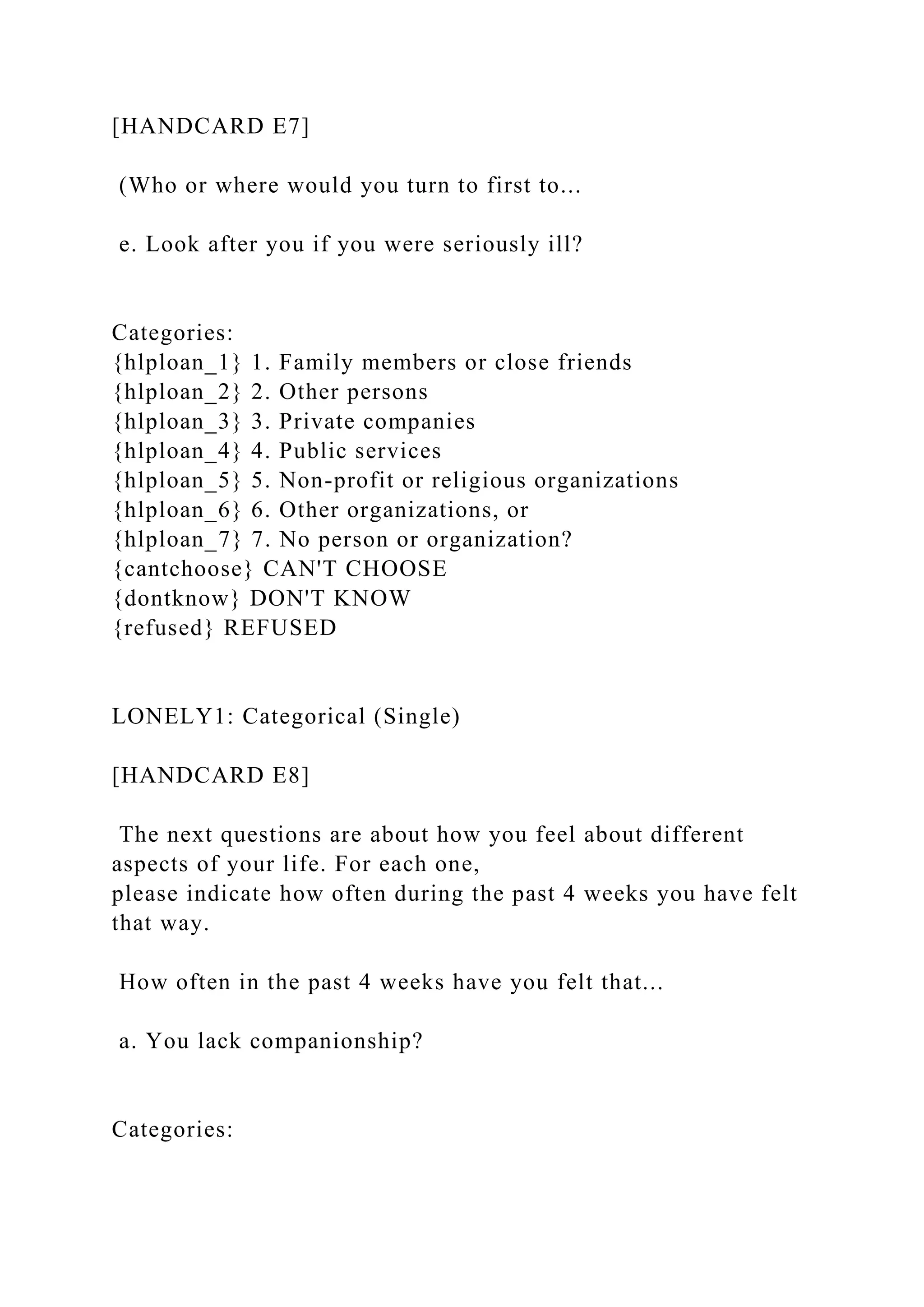 [HANDCARD E7]
(Who or where would you turn to first to...
e. Look after you if you were seriously ill?
Categories:
{hlploan_1} 1. Family members or close friends
{hlploan_2} 2. Other persons
{hlploan_3} 3. Private companies
{hlploan_4} 4. Public services
{hlploan_5} 5. Non-profit or religious organizations
{hlploan_6} 6. Other organizations, or
{hlploan_7} 7. No person or organization?
{cantchoose} CAN'T CHOOSE
{dontknow} DON'T KNOW
{refused} REFUSED
LONELY1: Categorical (Single)
[HANDCARD E8]
The next questions are about how you feel about different
aspects of your life. For each one,
please indicate how often during the past 4 weeks you have felt
that way.
How often in the past 4 weeks have you felt that...
a. You lack companionship?
Categories:
 