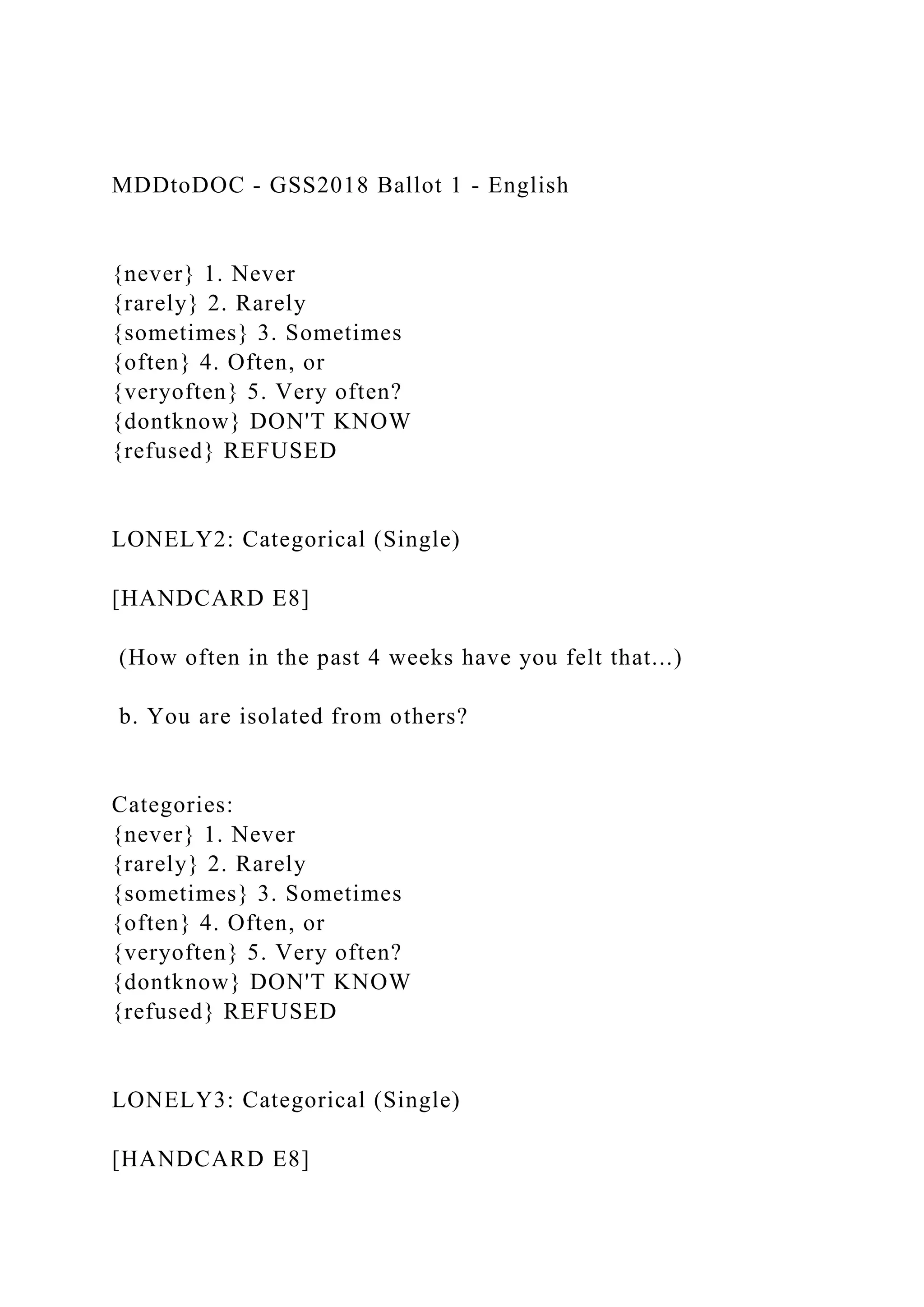 MDDtoDOC - GSS2018 Ballot 1 - English
{never} 1. Never
{rarely} 2. Rarely
{sometimes} 3. Sometimes
{often} 4. Often, or
{veryoften} 5. Very often?
{dontknow} DON'T KNOW
{refused} REFUSED
LONELY2: Categorical (Single)
[HANDCARD E8]
(How often in the past 4 weeks have you felt that...)
b. You are isolated from others?
Categories:
{never} 1. Never
{rarely} 2. Rarely
{sometimes} 3. Sometimes
{often} 4. Often, or
{veryoften} 5. Very often?
{dontknow} DON'T KNOW
{refused} REFUSED
LONELY3: Categorical (Single)
[HANDCARD E8]
 