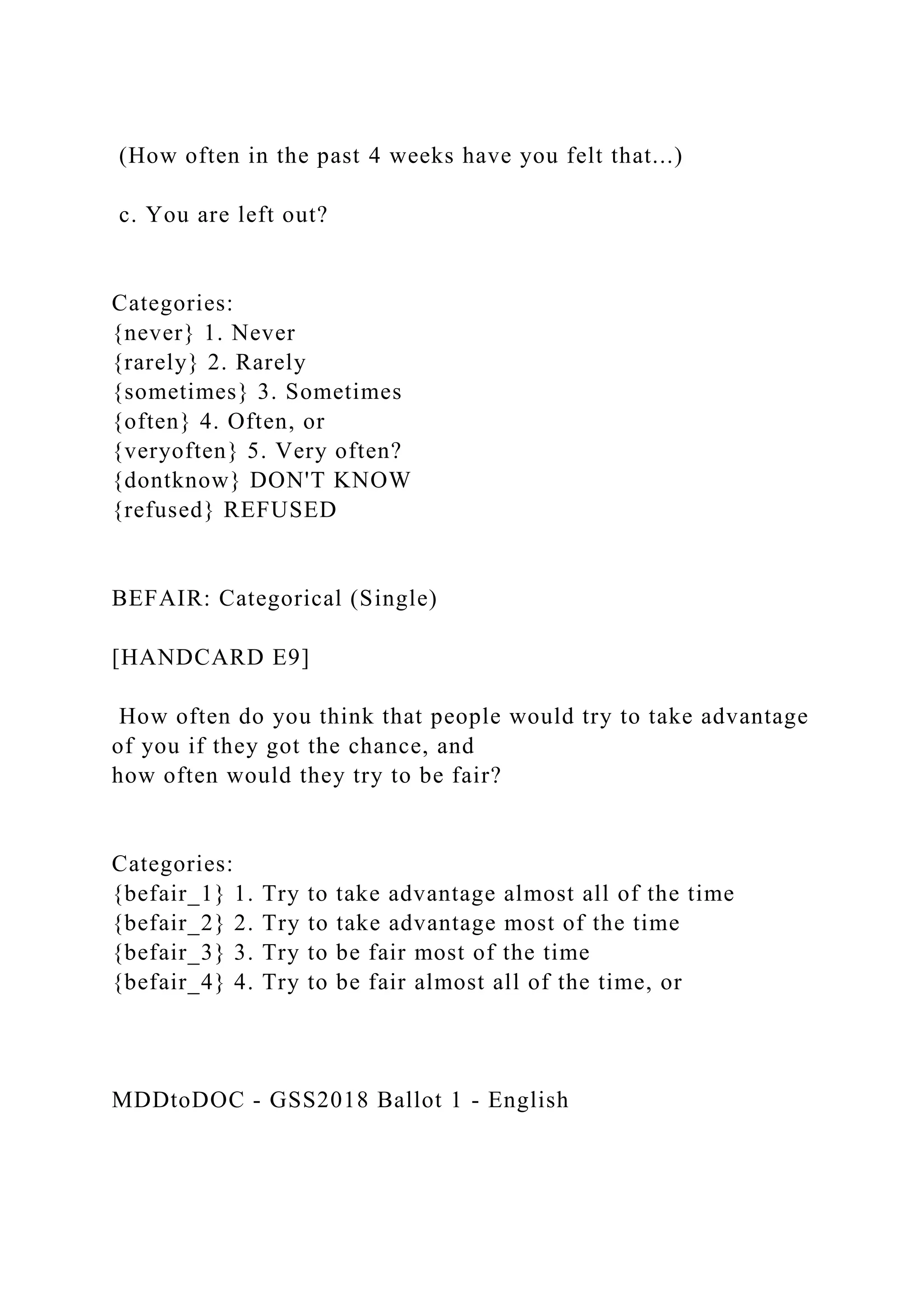 (How often in the past 4 weeks have you felt that...)
c. You are left out?
Categories:
{never} 1. Never
{rarely} 2. Rarely
{sometimes} 3. Sometimes
{often} 4. Often, or
{veryoften} 5. Very often?
{dontknow} DON'T KNOW
{refused} REFUSED
BEFAIR: Categorical (Single)
[HANDCARD E9]
How often do you think that people would try to take advantage
of you if they got the chance, and
how often would they try to be fair?
Categories:
{befair_1} 1. Try to take advantage almost all of the time
{befair_2} 2. Try to take advantage most of the time
{befair_3} 3. Try to be fair most of the time
{befair_4} 4. Try to be fair almost all of the time, or
MDDtoDOC - GSS2018 Ballot 1 - English
 