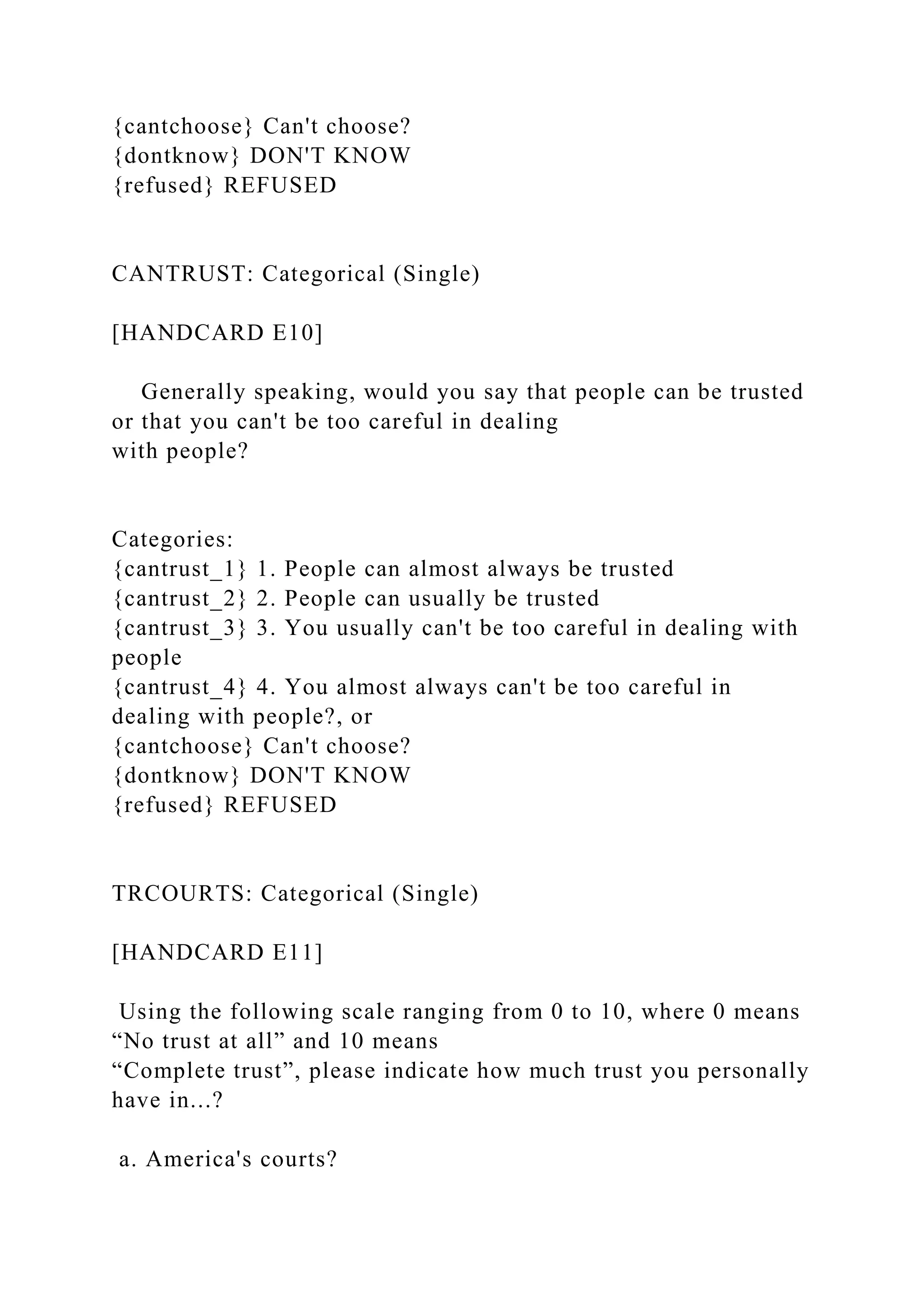 {cantchoose} Can't choose?
{dontknow} DON'T KNOW
{refused} REFUSED
CANTRUST: Categorical (Single)
[HANDCARD E10]
Generally speaking, would you say that people can be trusted
or that you can't be too careful in dealing
with people?
Categories:
{cantrust_1} 1. People can almost always be trusted
{cantrust_2} 2. People can usually be trusted
{cantrust_3} 3. You usually can't be too careful in dealing with
people
{cantrust_4} 4. You almost always can't be too careful in
dealing with people?, or
{cantchoose} Can't choose?
{dontknow} DON'T KNOW
{refused} REFUSED
TRCOURTS: Categorical (Single)
[HANDCARD E11]
Using the following scale ranging from 0 to 10, where 0 means
“No trust at all” and 10 means
“Complete trust”, please indicate how much trust you personally
have in...?
a. America's courts?
 