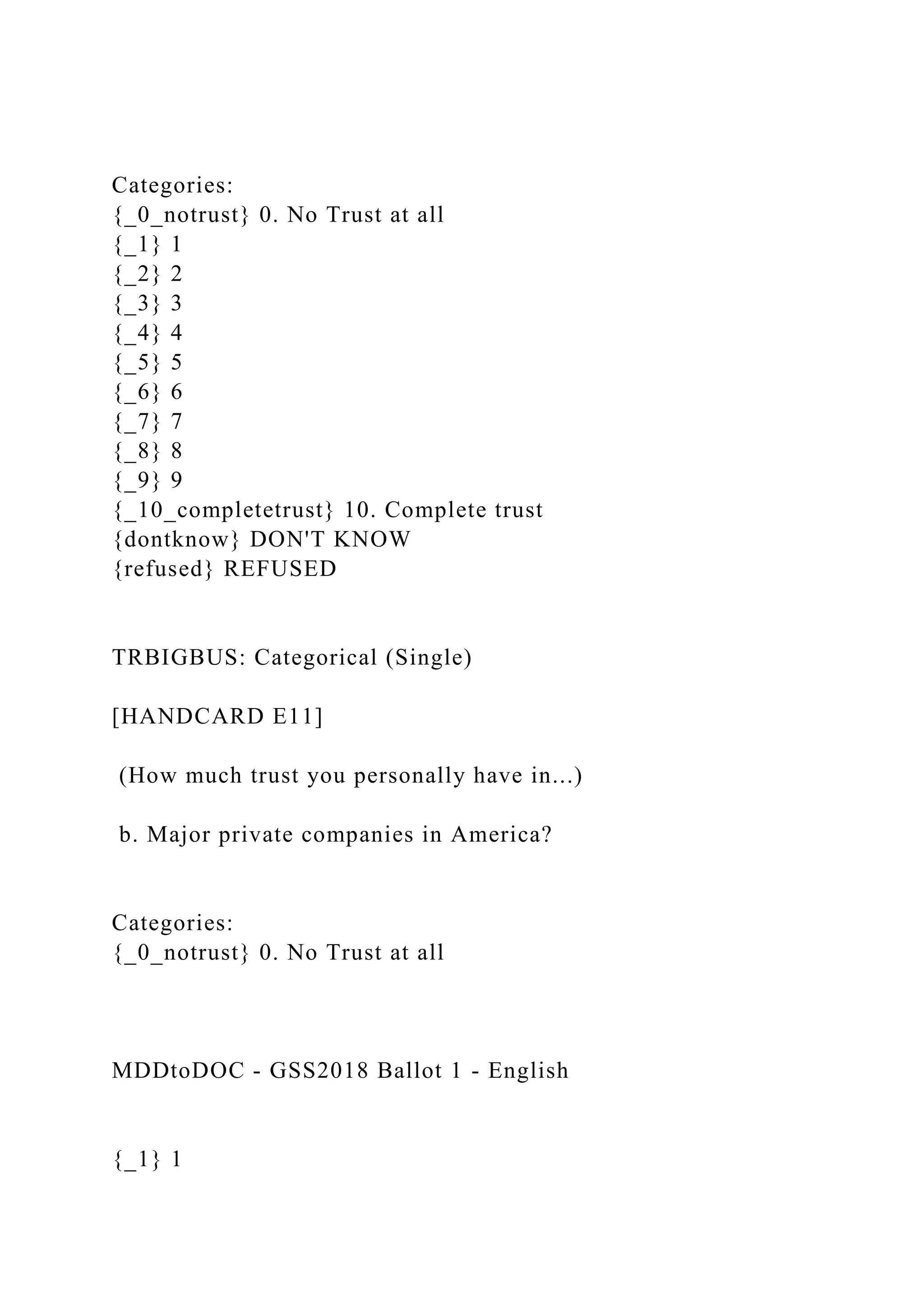 Categories:
{_0_notrust} 0. No Trust at all
{_1} 1
{_2} 2
{_3} 3
{_4} 4
{_5} 5
{_6} 6
{_7} 7
{_8} 8
{_9} 9
{_10_completetrust} 10. Complete trust
{dontknow} DON'T KNOW
{refused} REFUSED
TRBIGBUS: Categorical (Single)
[HANDCARD E11]
(How much trust you personally have in...)
b. Major private companies in America?
Categories:
{_0_notrust} 0. No Trust at all
MDDtoDOC - GSS2018 Ballot 1 - English
{_1} 1
 