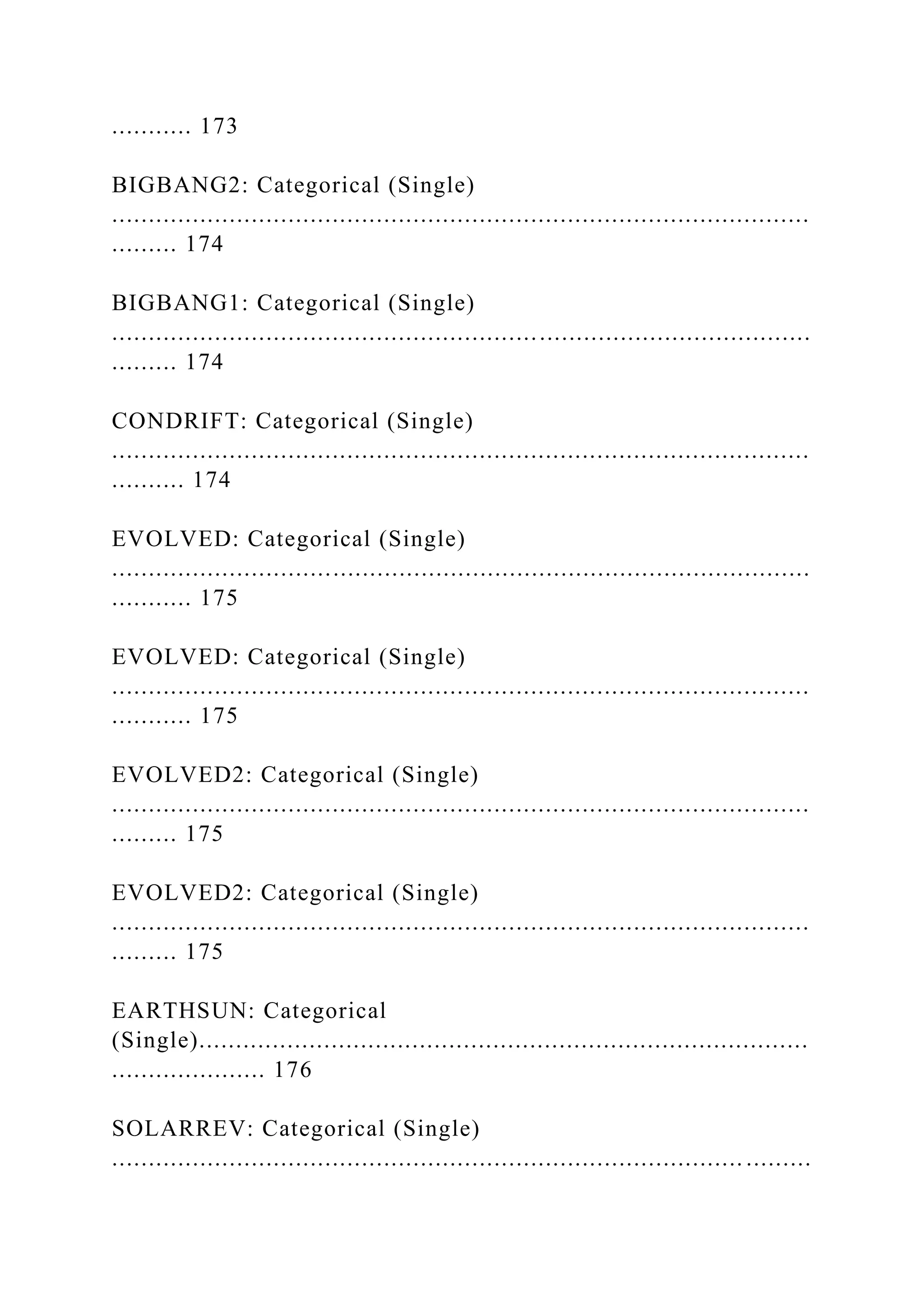 ........... 173
BIGBANG2: Categorical (Single)
...............................................................................................
......... 174
BIGBANG1: Categorical (Single)
...............................................................................................
......... 174
CONDRIFT: Categorical (Single)
...............................................................................................
.......... 174
EVOLVED: Categorical (Single)
...............................................................................................
........... 175
EVOLVED: Categorical (Single)
...............................................................................................
........... 175
EVOLVED2: Categorical (Single)
...............................................................................................
......... 175
EVOLVED2: Categorical (Single)
...............................................................................................
......... 175
EARTHSUN: Categorical
(Single)...................................................................................
..................... 176
SOLARREV: Categorical (Single)
...................................................................................... .........
 