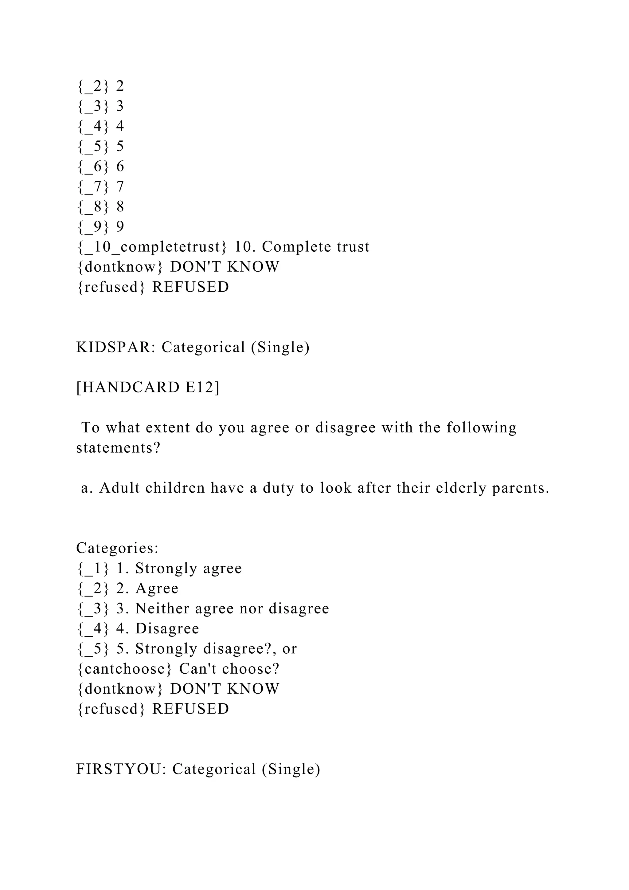 {_2} 2
{_3} 3
{_4} 4
{_5} 5
{_6} 6
{_7} 7
{_8} 8
{_9} 9
{_10_completetrust} 10. Complete trust
{dontknow} DON'T KNOW
{refused} REFUSED
KIDSPAR: Categorical (Single)
[HANDCARD E12]
To what extent do you agree or disagree with the following
statements?
a. Adult children have a duty to look after their elderly parents.
Categories:
{_1} 1. Strongly agree
{_2} 2. Agree
{_3} 3. Neither agree nor disagree
{_4} 4. Disagree
{_5} 5. Strongly disagree?, or
{cantchoose} Can't choose?
{dontknow} DON'T KNOW
{refused} REFUSED
FIRSTYOU: Categorical (Single)
 
