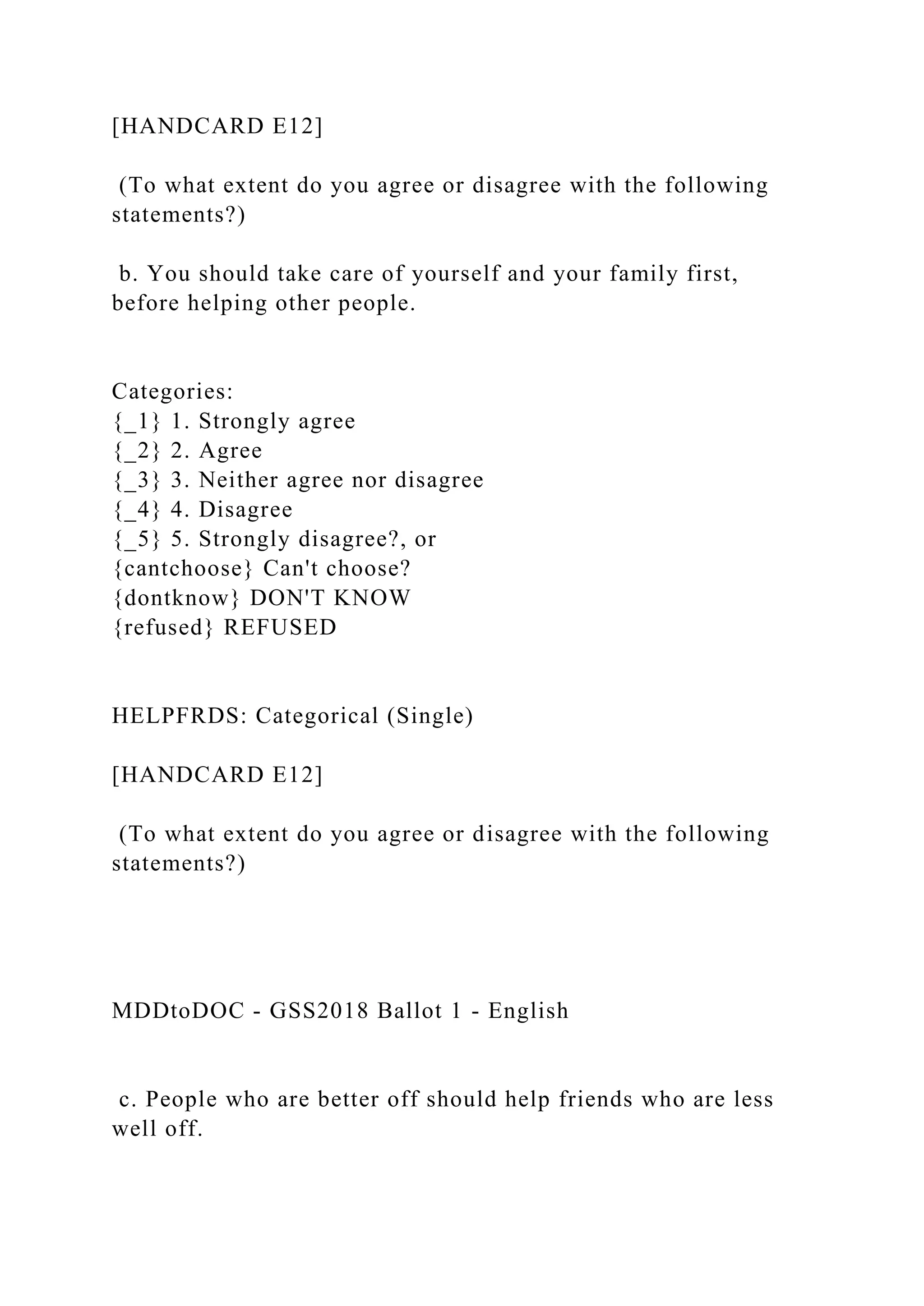 [HANDCARD E12]
(To what extent do you agree or disagree with the following
statements?)
b. You should take care of yourself and your family first,
before helping other people.
Categories:
{_1} 1. Strongly agree
{_2} 2. Agree
{_3} 3. Neither agree nor disagree
{_4} 4. Disagree
{_5} 5. Strongly disagree?, or
{cantchoose} Can't choose?
{dontknow} DON'T KNOW
{refused} REFUSED
HELPFRDS: Categorical (Single)
[HANDCARD E12]
(To what extent do you agree or disagree with the following
statements?)
MDDtoDOC - GSS2018 Ballot 1 - English
c. People who are better off should help friends who are less
well off.
 