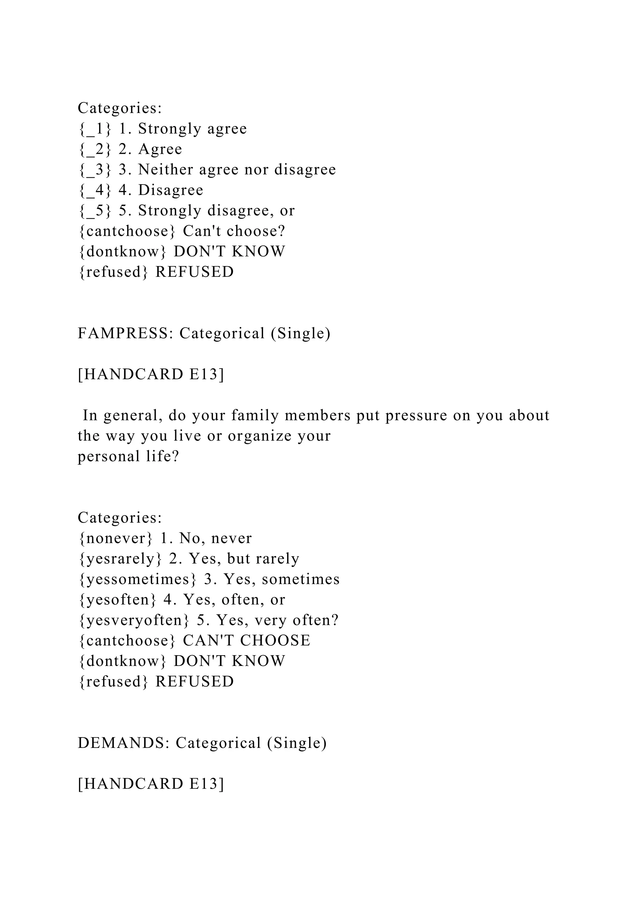 Categories:
{_1} 1. Strongly agree
{_2} 2. Agree
{_3} 3. Neither agree nor disagree
{_4} 4. Disagree
{_5} 5. Strongly disagree, or
{cantchoose} Can't choose?
{dontknow} DON'T KNOW
{refused} REFUSED
FAMPRESS: Categorical (Single)
[HANDCARD E13]
In general, do your family members put pressure on you about
the way you live or organize your
personal life?
Categories:
{nonever} 1. No, never
{yesrarely} 2. Yes, but rarely
{yessometimes} 3. Yes, sometimes
{yesoften} 4. Yes, often, or
{yesveryoften} 5. Yes, very often?
{cantchoose} CAN'T CHOOSE
{dontknow} DON'T KNOW
{refused} REFUSED
DEMANDS: Categorical (Single)
[HANDCARD E13]
 