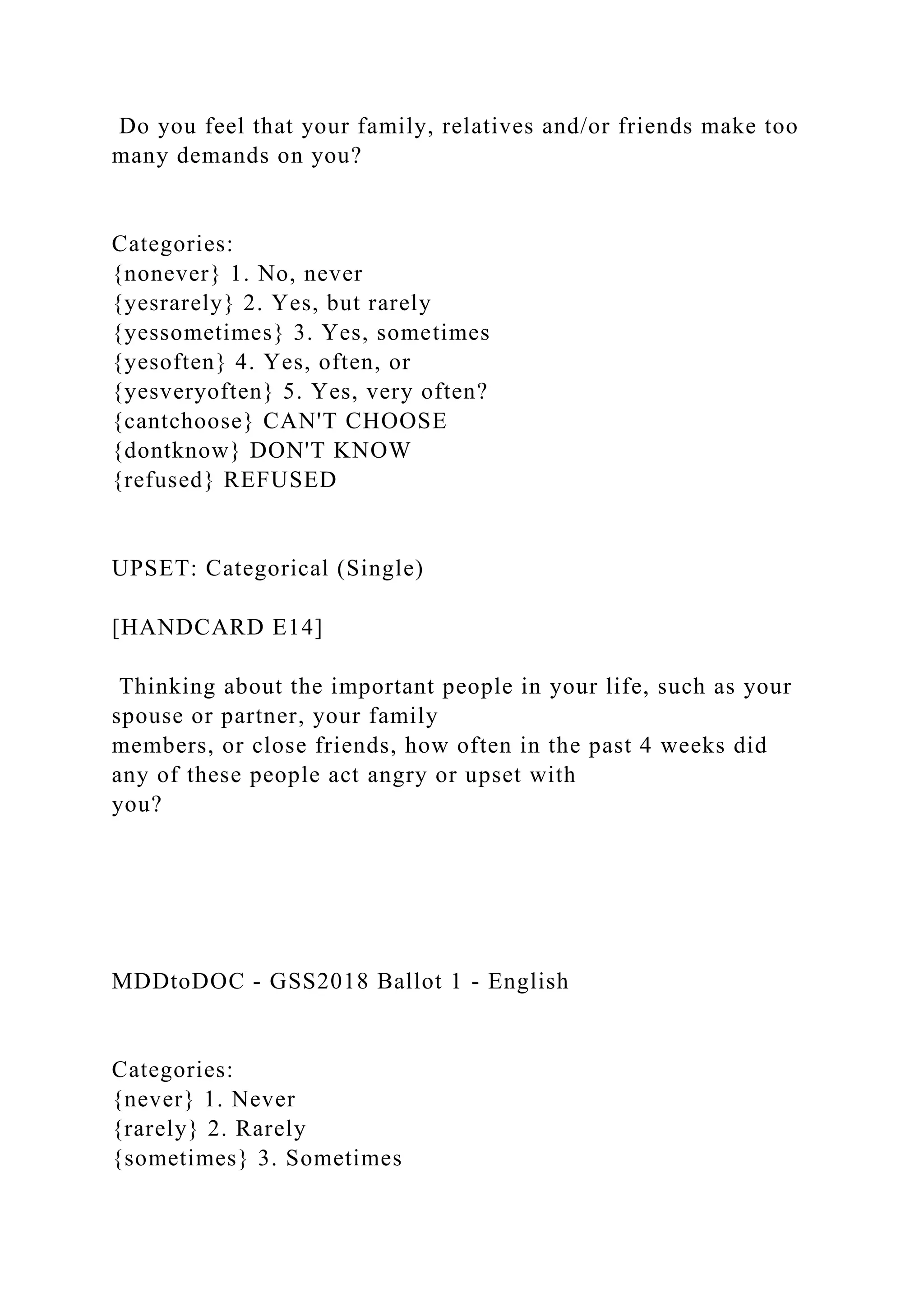 Do you feel that your family, relatives and/or friends make too
many demands on you?
Categories:
{nonever} 1. No, never
{yesrarely} 2. Yes, but rarely
{yessometimes} 3. Yes, sometimes
{yesoften} 4. Yes, often, or
{yesveryoften} 5. Yes, very often?
{cantchoose} CAN'T CHOOSE
{dontknow} DON'T KNOW
{refused} REFUSED
UPSET: Categorical (Single)
[HANDCARD E14]
Thinking about the important people in your life, such as your
spouse or partner, your family
members, or close friends, how often in the past 4 weeks did
any of these people act angry or upset with
you?
MDDtoDOC - GSS2018 Ballot 1 - English
Categories:
{never} 1. Never
{rarely} 2. Rarely
{sometimes} 3. Sometimes
 