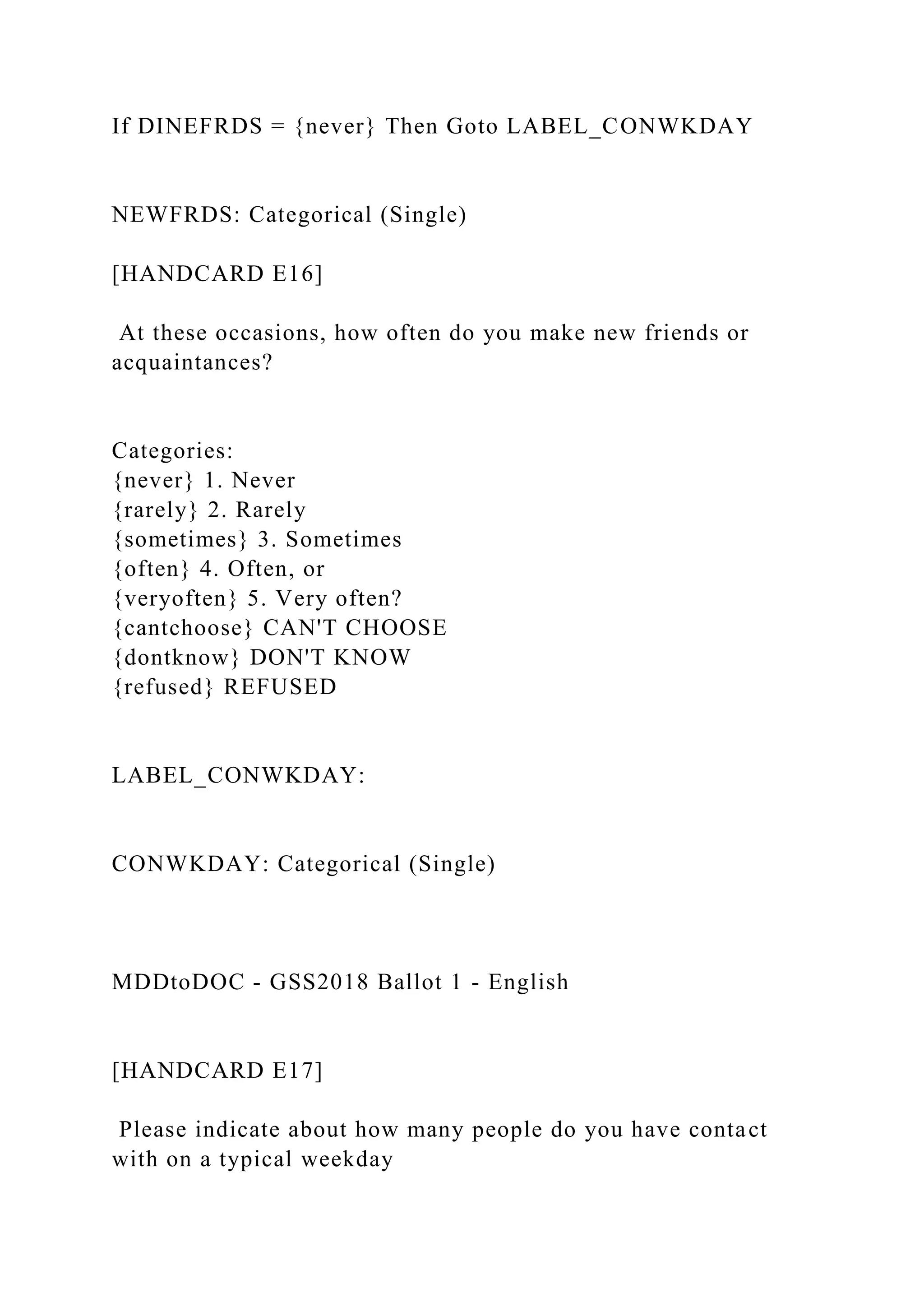 If DINEFRDS = {never} Then Goto LABEL_CONWKDAY
NEWFRDS: Categorical (Single)
[HANDCARD E16]
At these occasions, how often do you make new friends or
acquaintances?
Categories:
{never} 1. Never
{rarely} 2. Rarely
{sometimes} 3. Sometimes
{often} 4. Often, or
{veryoften} 5. Very often?
{cantchoose} CAN'T CHOOSE
{dontknow} DON'T KNOW
{refused} REFUSED
LABEL_CONWKDAY:
CONWKDAY: Categorical (Single)
MDDtoDOC - GSS2018 Ballot 1 - English
[HANDCARD E17]
Please indicate about how many people do you have contact
with on a typical weekday
 
