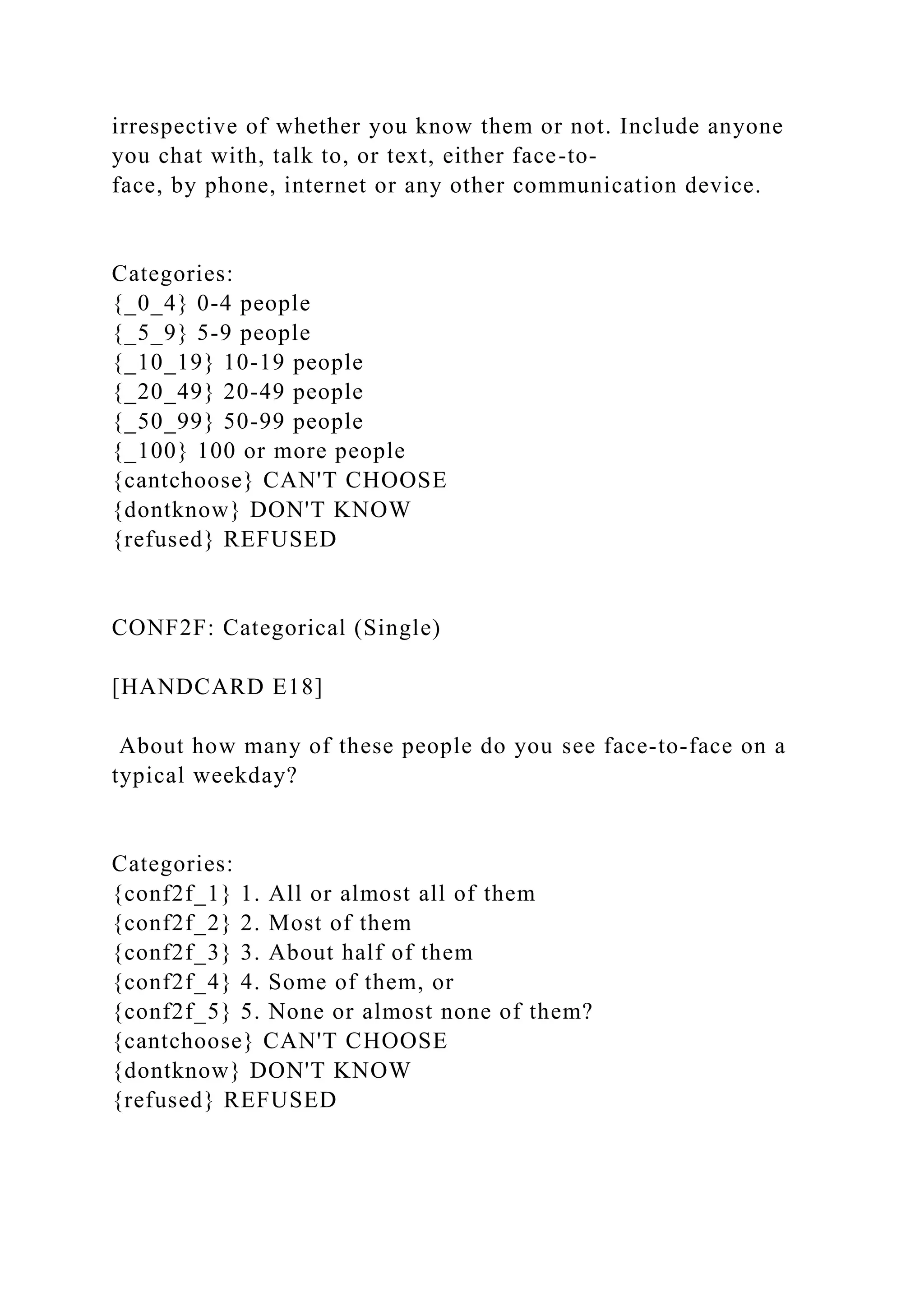 irrespective of whether you know them or not. Include anyone
you chat with, talk to, or text, either face-to-
face, by phone, internet or any other communication device.
Categories:
{_0_4} 0-4 people
{_5_9} 5-9 people
{_10_19} 10-19 people
{_20_49} 20-49 people
{_50_99} 50-99 people
{_100} 100 or more people
{cantchoose} CAN'T CHOOSE
{dontknow} DON'T KNOW
{refused} REFUSED
CONF2F: Categorical (Single)
[HANDCARD E18]
About how many of these people do you see face-to-face on a
typical weekday?
Categories:
{conf2f_1} 1. All or almost all of them
{conf2f_2} 2. Most of them
{conf2f_3} 3. About half of them
{conf2f_4} 4. Some of them, or
{conf2f_5} 5. None or almost none of them?
{cantchoose} CAN'T CHOOSE
{dontknow} DON'T KNOW
{refused} REFUSED
 