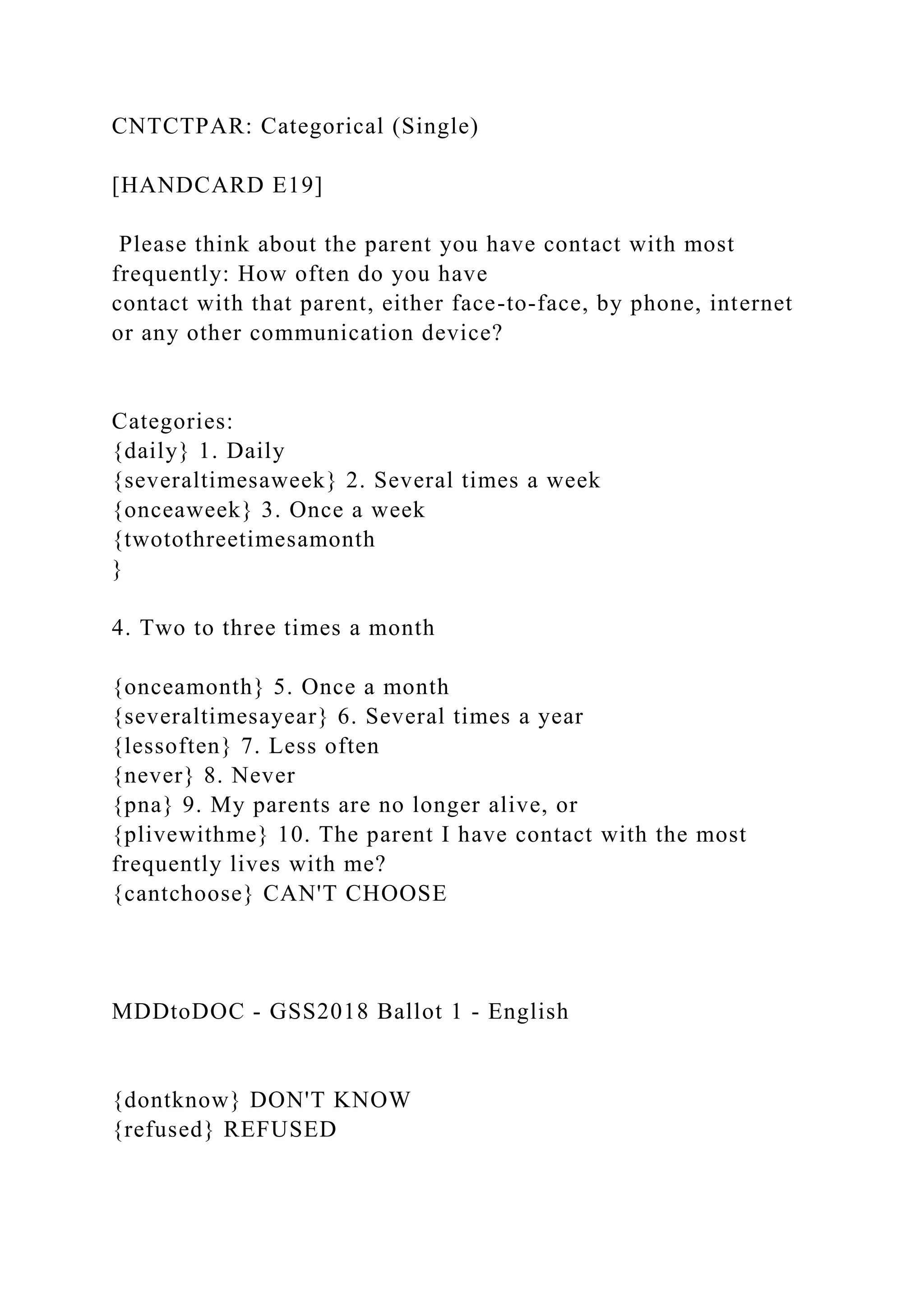 CNTCTPAR: Categorical (Single)
[HANDCARD E19]
Please think about the parent you have contact with most
frequently: How often do you have
contact with that parent, either face-to-face, by phone, internet
or any other communication device?
Categories:
{daily} 1. Daily
{severaltimesaweek} 2. Several times a week
{onceaweek} 3. Once a week
{twotothreetimesamonth
}
4. Two to three times a month
{onceamonth} 5. Once a month
{severaltimesayear} 6. Several times a year
{lessoften} 7. Less often
{never} 8. Never
{pna} 9. My parents are no longer alive, or
{plivewithme} 10. The parent I have contact with the most
frequently lives with me?
{cantchoose} CAN'T CHOOSE
MDDtoDOC - GSS2018 Ballot 1 - English
{dontknow} DON'T KNOW
{refused} REFUSED
 