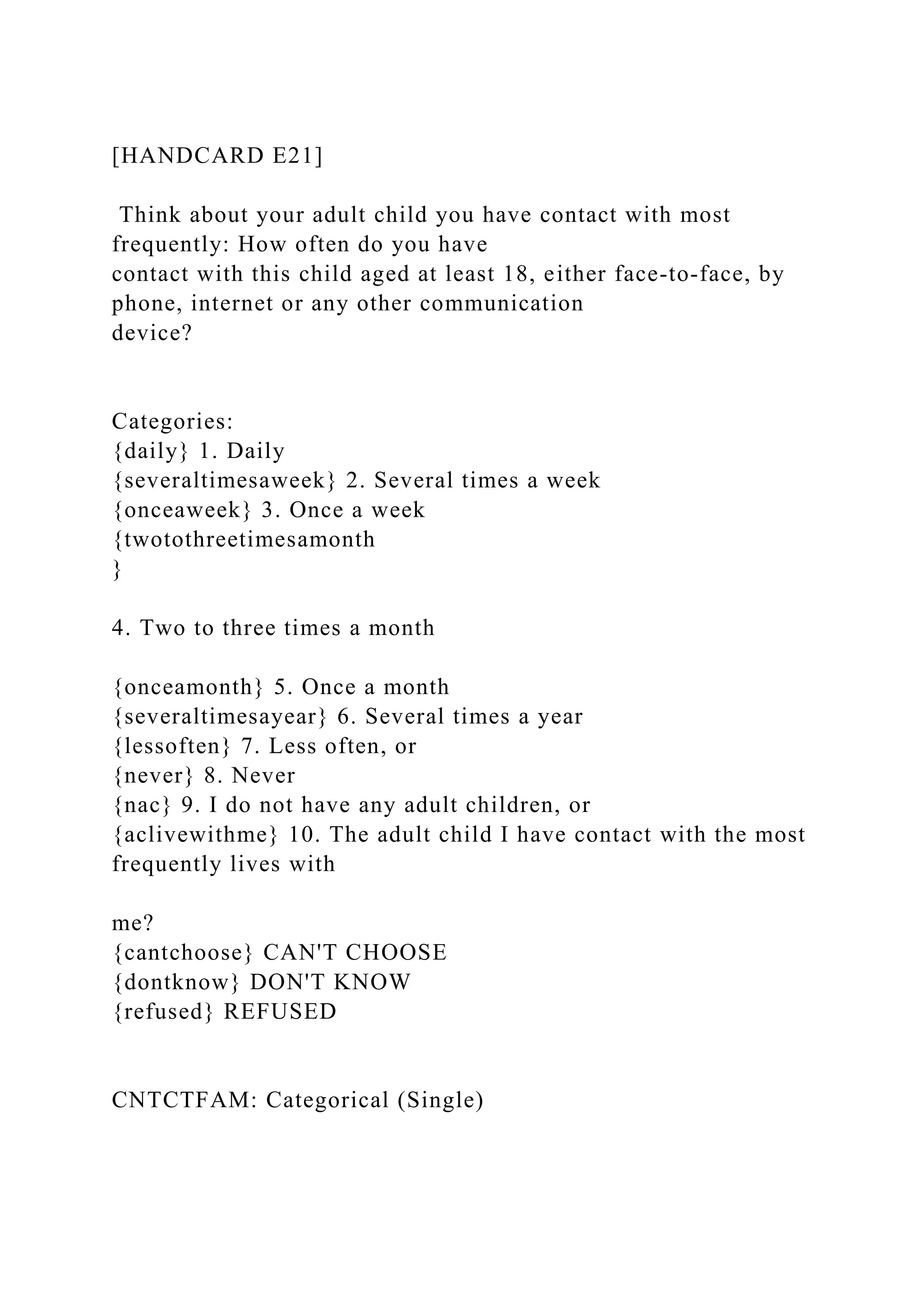 [HANDCARD E21]
Think about your adult child you have contact with most
frequently: How often do you have
contact with this child aged at least 18, either face-to-face, by
phone, internet or any other communication
device?
Categories:
{daily} 1. Daily
{severaltimesaweek} 2. Several times a week
{onceaweek} 3. Once a week
{twotothreetimesamonth
}
4. Two to three times a month
{onceamonth} 5. Once a month
{severaltimesayear} 6. Several times a year
{lessoften} 7. Less often, or
{never} 8. Never
{nac} 9. I do not have any adult children, or
{aclivewithme} 10. The adult child I have contact with the most
frequently lives with
me?
{cantchoose} CAN'T CHOOSE
{dontknow} DON'T KNOW
{refused} REFUSED
CNTCTFAM: Categorical (Single)
 
