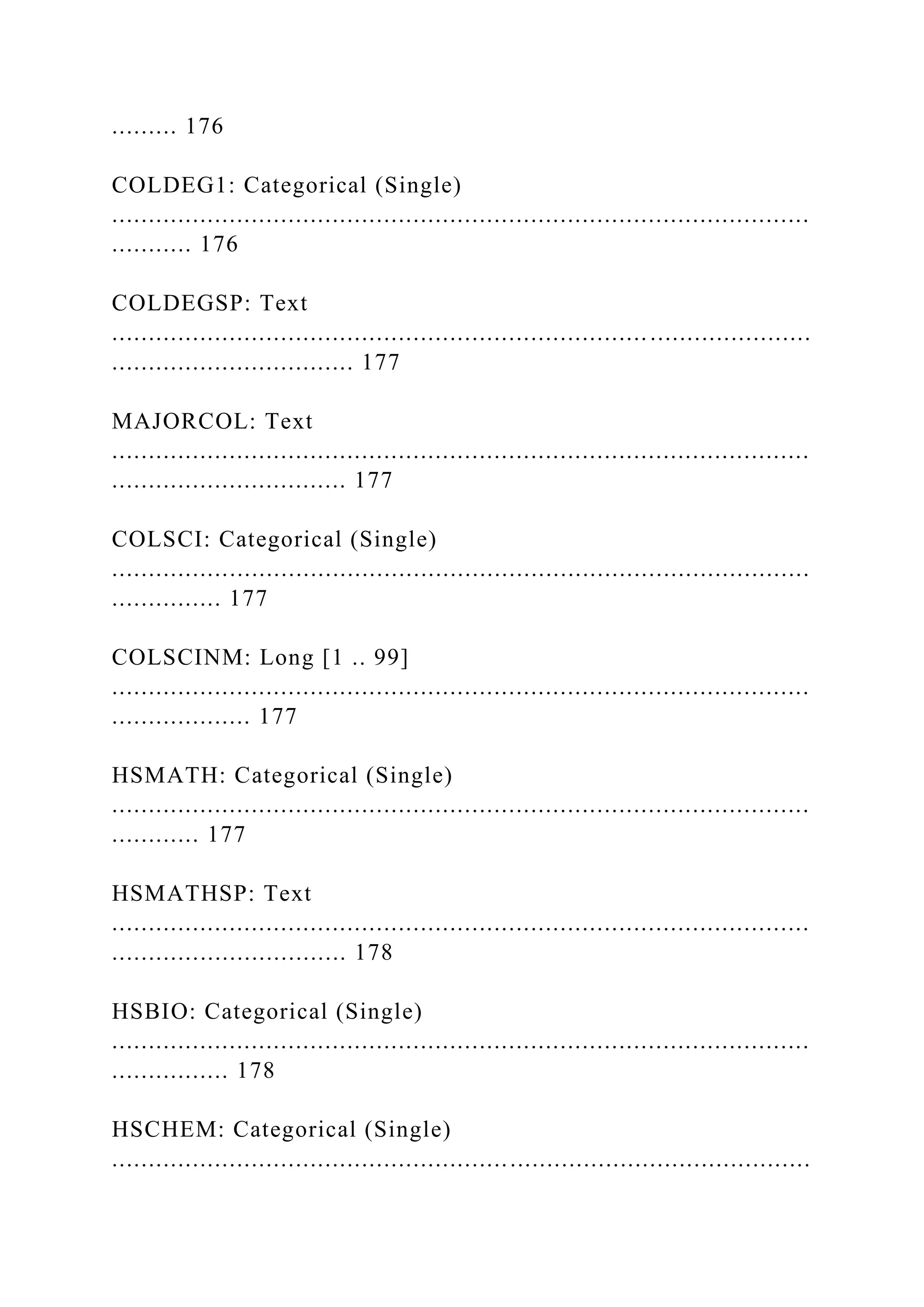 ......... 176
COLDEG1: Categorical (Single)
...............................................................................................
........... 176
COLDEGSP: Text
...............................................................................................
................................. 177
MAJORCOL: Text
...............................................................................................
................................ 177
COLSCI: Categorical (Single)
...............................................................................................
............... 177
COLSCINM: Long [1 .. 99]
...............................................................................................
................... 177
HSMATH: Categorical (Single)
...............................................................................................
............ 177
HSMATHSP: Text
...............................................................................................
................................ 178
HSBIO: Categorical (Single)
...............................................................................................
................ 178
HSCHEM: Categorical (Single)
...............................................................................................
 