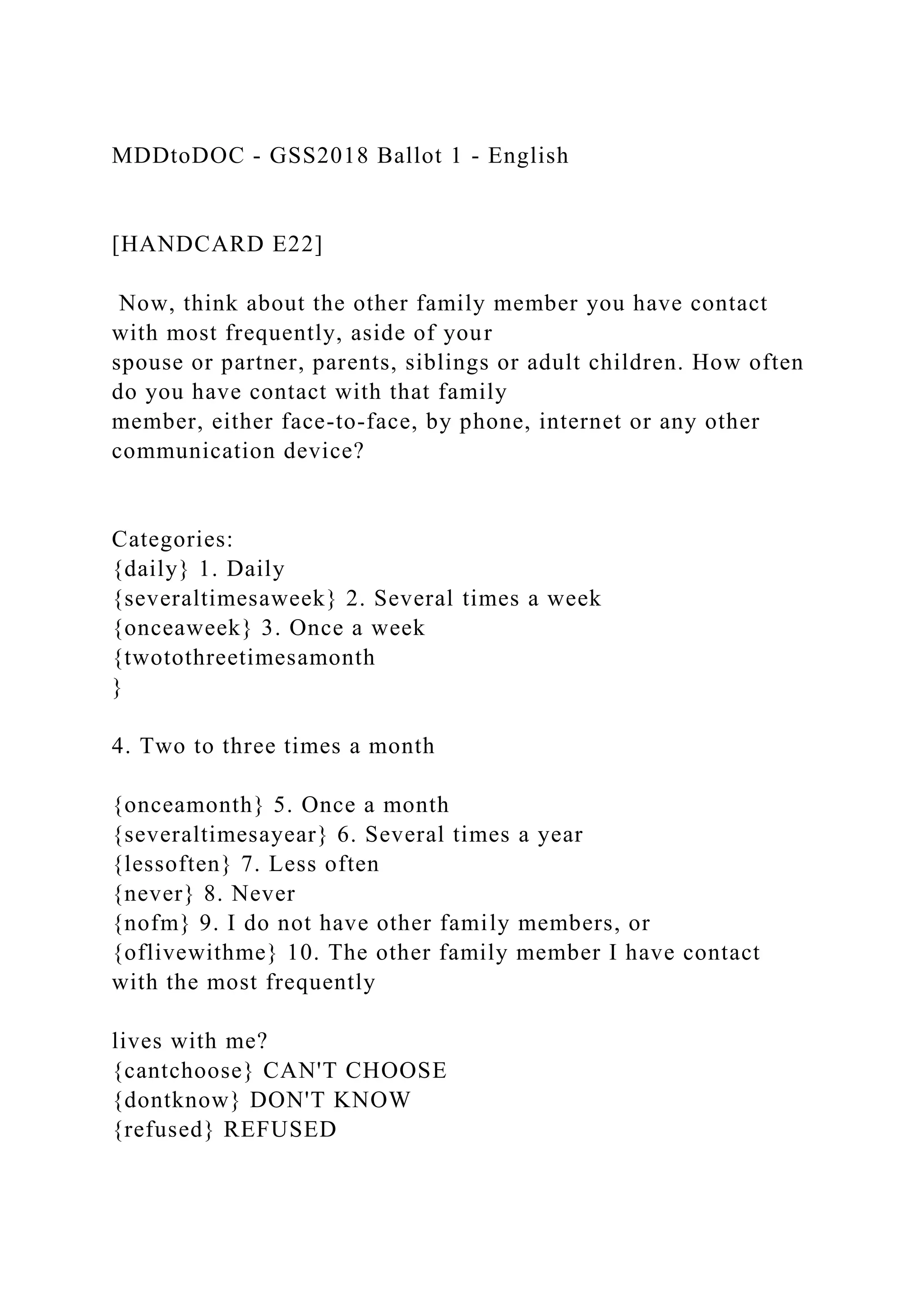 MDDtoDOC - GSS2018 Ballot 1 - English
[HANDCARD E22]
Now, think about the other family member you have contact
with most frequently, aside of your
spouse or partner, parents, siblings or adult children. How often
do you have contact with that family
member, either face-to-face, by phone, internet or any other
communication device?
Categories:
{daily} 1. Daily
{severaltimesaweek} 2. Several times a week
{onceaweek} 3. Once a week
{twotothreetimesamonth
}
4. Two to three times a month
{onceamonth} 5. Once a month
{severaltimesayear} 6. Several times a year
{lessoften} 7. Less often
{never} 8. Never
{nofm} 9. I do not have other family members, or
{oflivewithme} 10. The other family member I have contact
with the most frequently
lives with me?
{cantchoose} CAN'T CHOOSE
{dontknow} DON'T KNOW
{refused} REFUSED
 